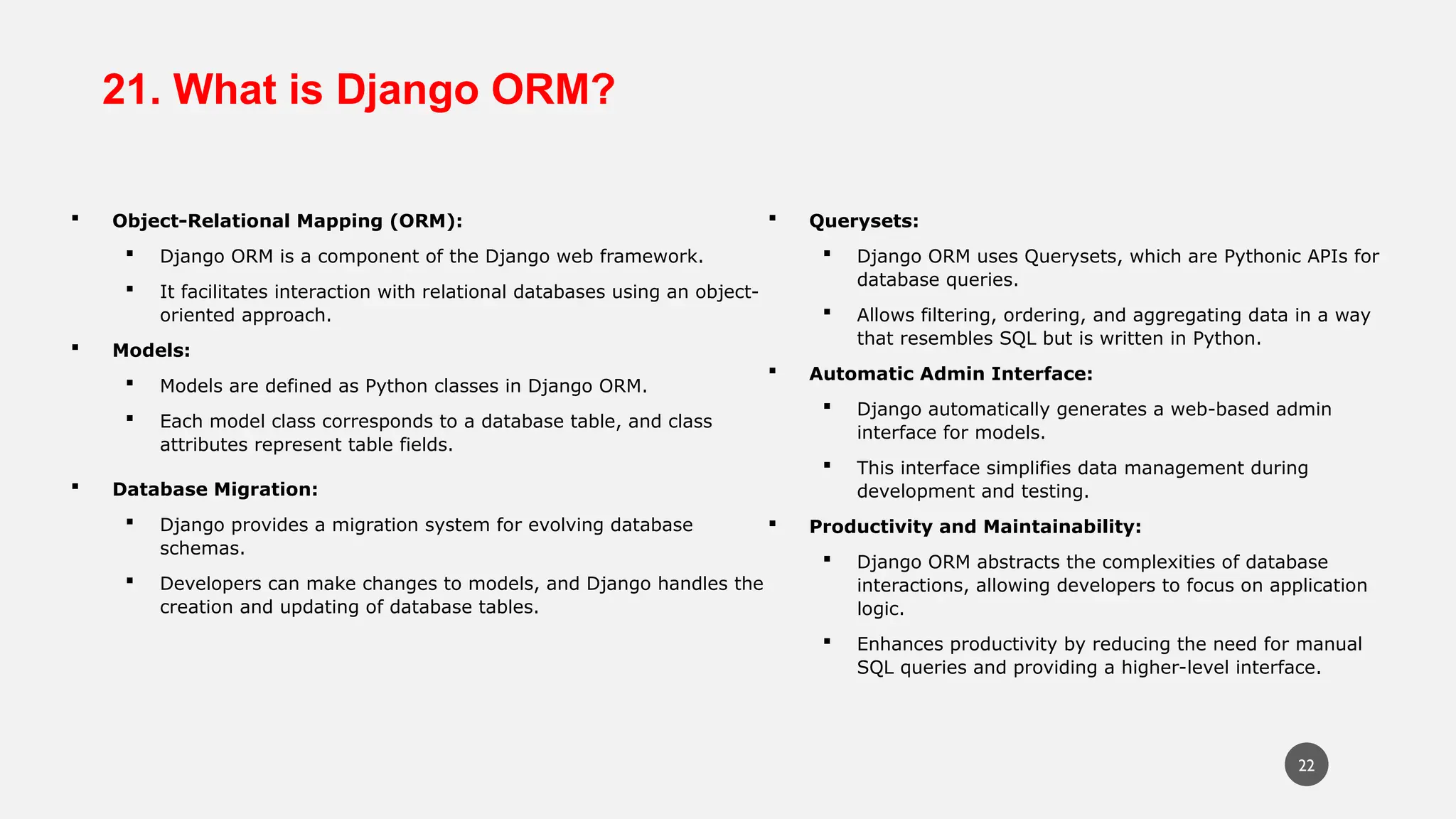 21. What is Django ORM?
 Object-Relational Mapping (ORM):
 Django ORM is a component of the Django web framework.
 It facilitates interaction with relational databases using an object-
oriented approach.
 Models:
 Models are defined as Python classes in Django ORM.
 Each model class corresponds to a database table, and class
attributes represent table fields.
 Database Migration:
 Django provides a migration system for evolving database
schemas.
 Developers can make changes to models, and Django handles the
creation and updating of database tables.
 Querysets:
 Django ORM uses Querysets, which are Pythonic APIs for
database queries.
 Allows filtering, ordering, and aggregating data in a way
that resembles SQL but is written in Python.
 Automatic Admin Interface:
 Django automatically generates a web-based admin
interface for models.
 This interface simplifies data management during
development and testing.
 Productivity and Maintainability:
 Django ORM abstracts the complexities of database
interactions, allowing developers to focus on application
logic.
 Enhances productivity by reducing the need for manual
SQL queries and providing a higher-level interface.
22
 