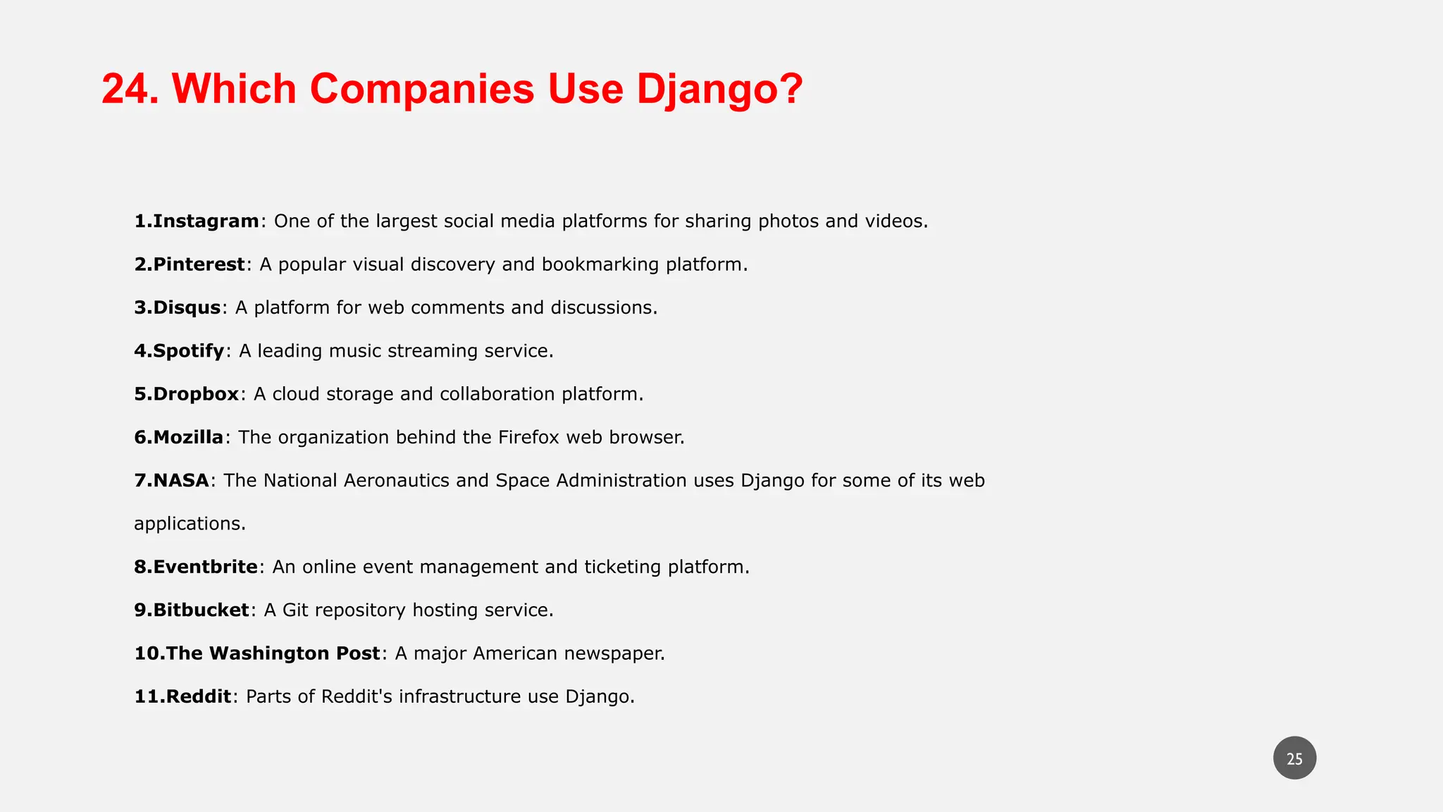 24. Which Companies Use Django?
1.Instagram: One of the largest social media platforms for sharing photos and videos.
2.Pinterest: A popular visual discovery and bookmarking platform.
3.Disqus: A platform for web comments and discussions.
4.Spotify: A leading music streaming service.
5.Dropbox: A cloud storage and collaboration platform.
6.Mozilla: The organization behind the Firefox web browser.
7.NASA: The National Aeronautics and Space Administration uses Django for some of its web
applications.
8.Eventbrite: An online event management and ticketing platform.
9.Bitbucket: A Git repository hosting service.
10.The Washington Post: A major American newspaper.
11.Reddit: Parts of Reddit's infrastructure use Django.
25
 
