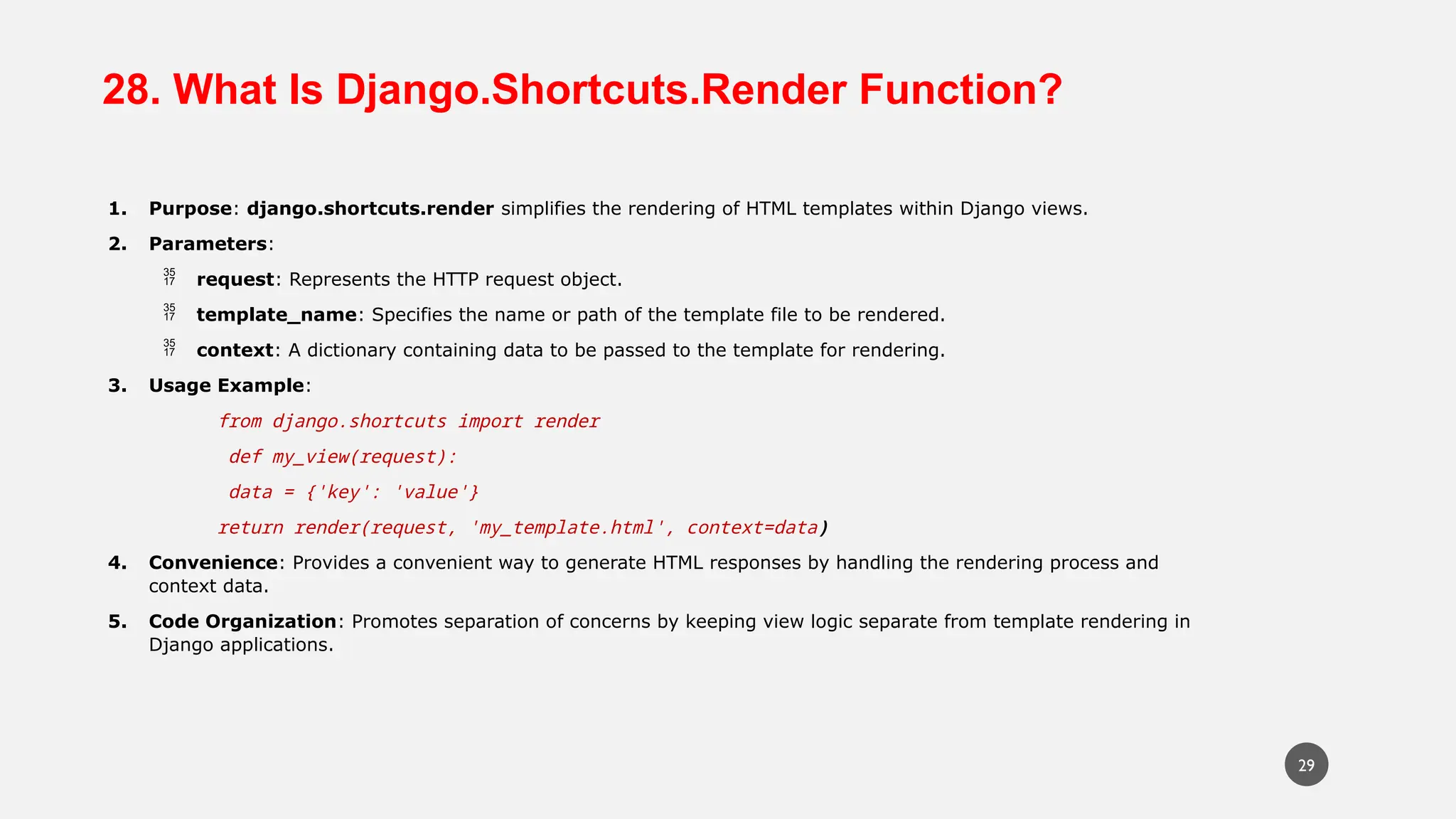 28. What Is Django.Shortcuts.Render Function?
1. Purpose: django.shortcuts.render simplifies the rendering of HTML templates within Django views.
2. Parameters:
 request: Represents the HTTP request object.
 template_name: Specifies the name or path of the template file to be rendered.
 context: A dictionary containing data to be passed to the template for rendering.
3. Usage Example:
from django.shortcuts import render
def my_view(request):
data = {'key': 'value'}
return render(request, 'my_template.html', context=data)
4. Convenience: Provides a convenient way to generate HTML responses by handling the rendering process and
context data.
5. Code Organization: Promotes separation of concerns by keeping view logic separate from template rendering in
Django applications.
29
 