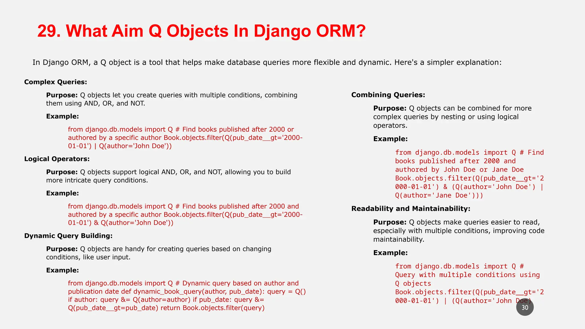 29. What Aim Q Objects In Django ORM?
In Django ORM, a Q object is a tool that helps make database queries more flexible and dynamic. Here's a simpler explanation:
Complex Queries:
Purpose: Q objects let you create queries with multiple conditions, combining
them using AND, OR, and NOT.
Example:
from django.db.models import Q # Find books published after 2000 or
authored by a specific author Book.objects.filter(Q(pub_date__gt='2000-
01-01') | Q(author='John Doe'))
Logical Operators:
Purpose: Q objects support logical AND, OR, and NOT, allowing you to build
more intricate query conditions.
Example:
from django.db.models import Q # Find books published after 2000 and
authored by a specific author Book.objects.filter(Q(pub_date__gt='2000-
01-01') & Q(author='John Doe'))
Dynamic Query Building:
Purpose: Q objects are handy for creating queries based on changing
conditions, like user input.
Example:
from django.db.models import Q # Dynamic query based on author and
publication date def dynamic_book_query(author, pub_date): query = Q()
if author: query &= Q(author=author) if pub_date: query &=
Q(pub_date__gt=pub_date) return Book.objects.filter(query)
Combining Queries:
Purpose: Q objects can be combined for more
complex queries by nesting or using logical
operators.
Example:
from django.db.models import Q # Find
books published after 2000 and
authored by John Doe or Jane Doe
Book.objects.filter(Q(pub_date__gt='2
000-01-01') & (Q(author='John Doe') |
Q(author='Jane Doe')))
Readability and Maintainability:
Purpose: Q objects make queries easier to read,
especially with multiple conditions, improving code
maintainability.
Example:
from django.db.models import Q #
Query with multiple conditions using
Q objects
Book.objects.filter(Q(pub_date__gt='2
000-01-01') | (Q(author='John Doe)
30
 