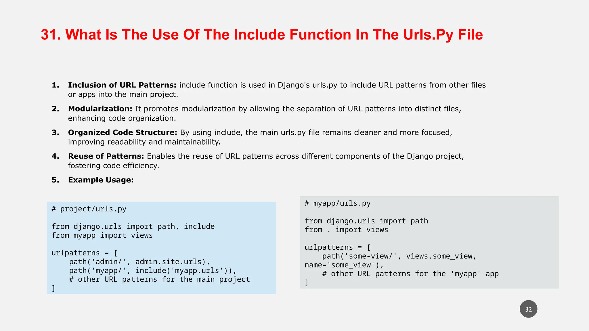 31. What Is The Use Of The Include Function In The Urls.Py File
1. Inclusion of URL Patterns: include function is used in Django's urls.py to include URL patterns from other files
or apps into the main project.
2. Modularization: It promotes modularization by allowing the separation of URL patterns into distinct files,
enhancing code organization.
3. Organized Code Structure: By using include, the main urls.py file remains cleaner and more focused,
improving readability and maintainability.
4. Reuse of Patterns: Enables the reuse of URL patterns across different components of the Django project,
fostering code efficiency.
5. Example Usage:
# project/urls.py
from django.urls import path, include
from myapp import views
urlpatterns = [
path('admin/', admin.site.urls),
path('myapp/', include('myapp.urls')),
# other URL patterns for the main project
]
# myapp/urls.py
from django.urls import path
from . import views
urlpatterns = [
path('some-view/', views.some_view,
name='some_view'),
# other URL patterns for the 'myapp' app
]
32
 