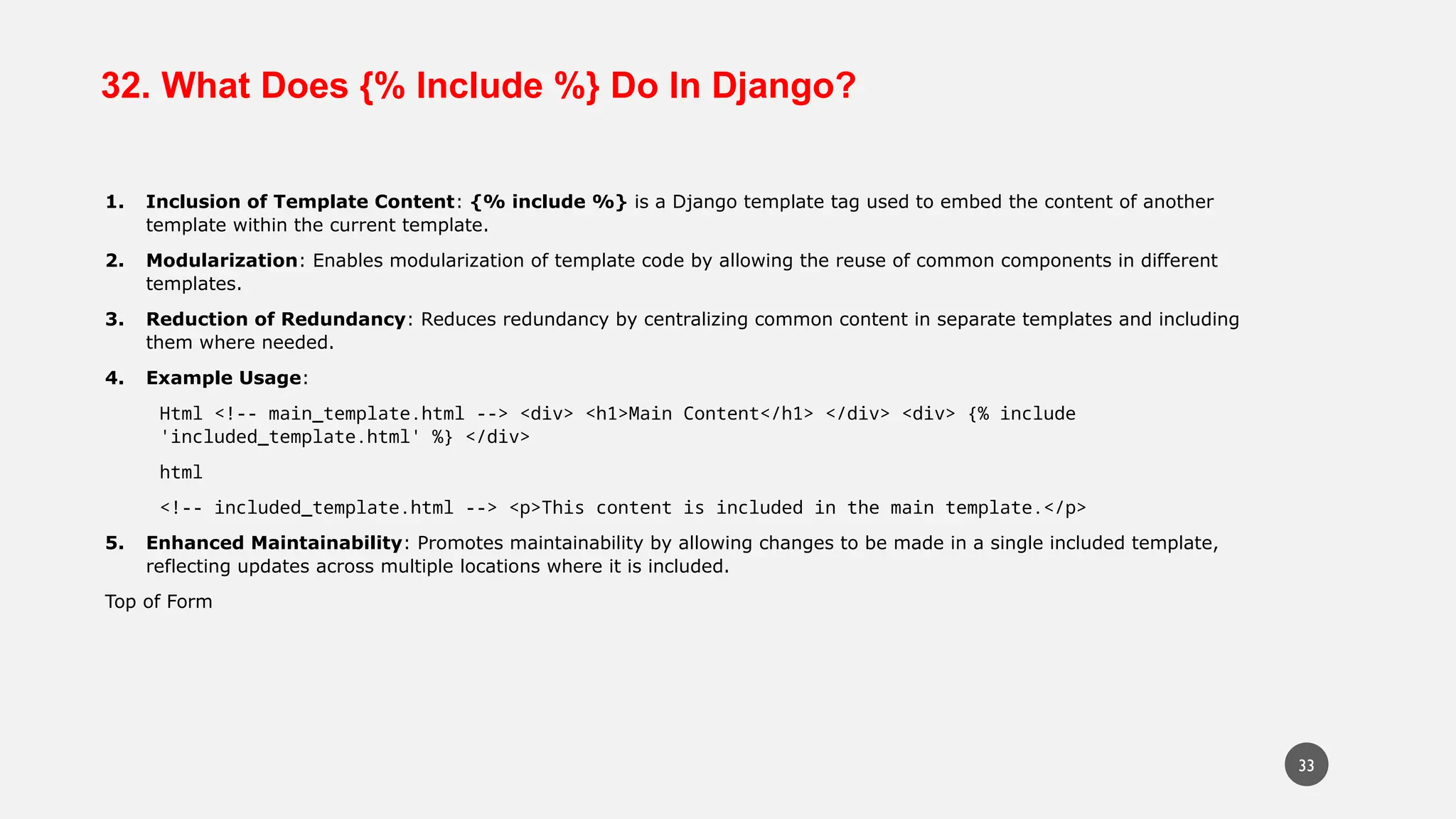 32. What Does {% Include %} Do In Django?
1. Inclusion of Template Content: {% include %} is a Django template tag used to embed the content of another
template within the current template.
2. Modularization: Enables modularization of template code by allowing the reuse of common components in different
templates.
3. Reduction of Redundancy: Reduces redundancy by centralizing common content in separate templates and including
them where needed.
4. Example Usage:
Html <!-- main_template.html --> <div> <h1>Main Content</h1> </div> <div> {% include
'included_template.html' %} </div>
html
<!-- included_template.html --> <p>This content is included in the main template.</p>
5. Enhanced Maintainability: Promotes maintainability by allowing changes to be made in a single included template,
reflecting updates across multiple locations where it is included.
Top of Form
33
 