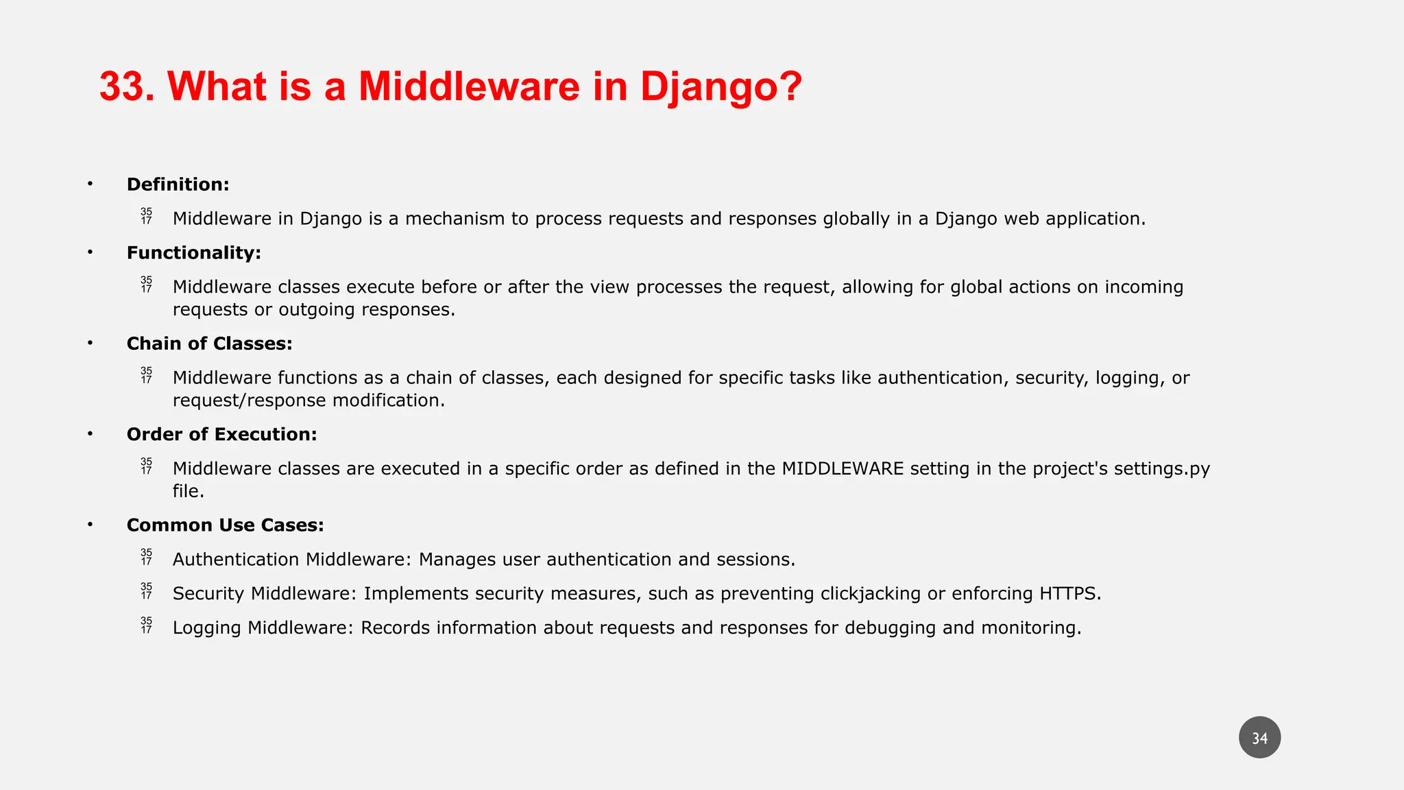 33. What is a Middleware in Django?
• Definition:
 Middleware in Django is a mechanism to process requests and responses globally in a Django web application.
• Functionality:
 Middleware classes execute before or after the view processes the request, allowing for global actions on incoming
requests or outgoing responses.
• Chain of Classes:
 Middleware functions as a chain of classes, each designed for specific tasks like authentication, security, logging, or
request/response modification.
• Order of Execution:
 Middleware classes are executed in a specific order as defined in the MIDDLEWARE setting in the project's settings.py
file.
• Common Use Cases:
 Authentication Middleware: Manages user authentication and sessions.
 Security Middleware: Implements security measures, such as preventing clickjacking or enforcing HTTPS.
 Logging Middleware: Records information about requests and responses for debugging and monitoring.
34
 