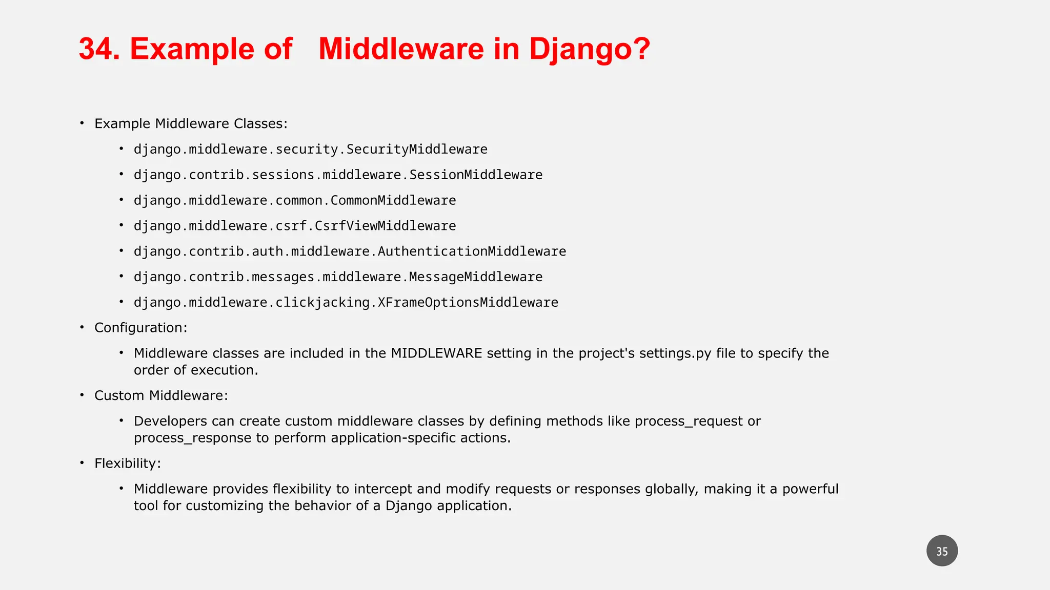 34. Example of Middleware in Django?
• Example Middleware Classes:
• django.middleware.security.SecurityMiddleware
• django.contrib.sessions.middleware.SessionMiddleware
• django.middleware.common.CommonMiddleware
• django.middleware.csrf.CsrfViewMiddleware
• django.contrib.auth.middleware.AuthenticationMiddleware
• django.contrib.messages.middleware.MessageMiddleware
• django.middleware.clickjacking.XFrameOptionsMiddleware
• Configuration:
• Middleware classes are included in the MIDDLEWARE setting in the project's settings.py file to specify the
order of execution.
• Custom Middleware:
• Developers can create custom middleware classes by defining methods like process_request or
process_response to perform application-specific actions.
• Flexibility:
• Middleware provides flexibility to intercept and modify requests or responses globally, making it a powerful
tool for customizing the behavior of a Django application.
35
 