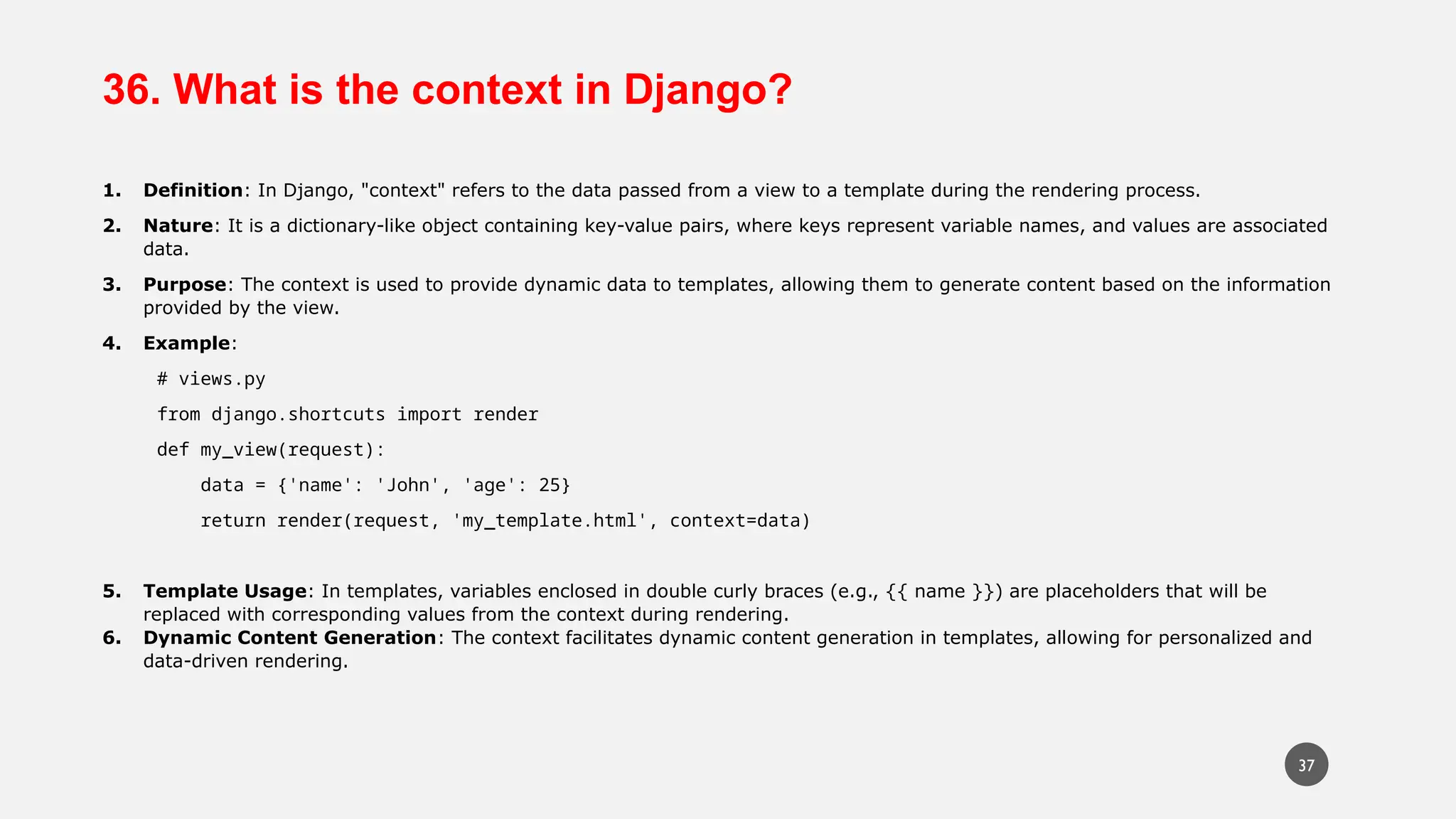 36. What is the context in Django?
1. Definition: In Django, "context" refers to the data passed from a view to a template during the rendering process.
2. Nature: It is a dictionary-like object containing key-value pairs, where keys represent variable names, and values are associated
data.
3. Purpose: The context is used to provide dynamic data to templates, allowing them to generate content based on the information
provided by the view.
4. Example:
# views.py
from django.shortcuts import render
def my_view(request):
data = {'name': 'John', 'age': 25}
return render(request, 'my_template.html', context=data)
5. Template Usage: In templates, variables enclosed in double curly braces (e.g., {{ name }}) are placeholders that will be
replaced with corresponding values from the context during rendering.
6. Dynamic Content Generation: The context facilitates dynamic content generation in templates, allowing for personalized and
data-driven rendering.
37
 
