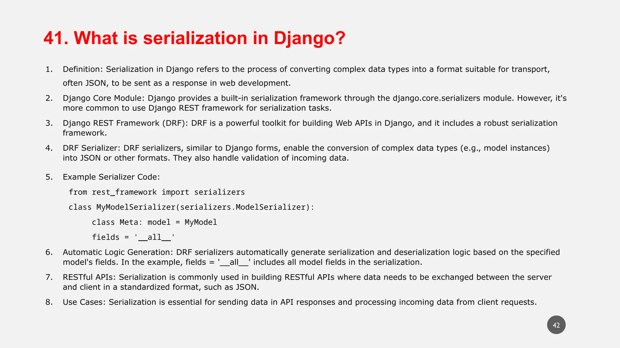 41. What is serialization in Django?
1. Definition: Serialization in Django refers to the process of converting complex data types into a format suitable for transport,
often JSON, to be sent as a response in web development.
2. Django Core Module: Django provides a built-in serialization framework through the django.core.serializers module. However, it's
more common to use Django REST framework for serialization tasks.
3. Django REST Framework (DRF): DRF is a powerful toolkit for building Web APIs in Django, and it includes a robust serialization
framework.
4. DRF Serializer: DRF serializers, similar to Django forms, enable the conversion of complex data types (e.g., model instances)
into JSON or other formats. They also handle validation of incoming data.
5. Example Serializer Code:
from rest_framework import serializers
class MyModelSerializer(serializers.ModelSerializer):
class Meta: model = MyModel
fields = '__all__'
6. Automatic Logic Generation: DRF serializers automatically generate serialization and deserialization logic based on the specified
model's fields. In the example, fields = '__all__' includes all model fields in the serialization.
7. RESTful APIs: Serialization is commonly used in building RESTful APIs where data needs to be exchanged between the server
and client in a standardized format, such as JSON.
8. Use Cases: Serialization is essential for sending data in API responses and processing incoming data from client requests.
42
 