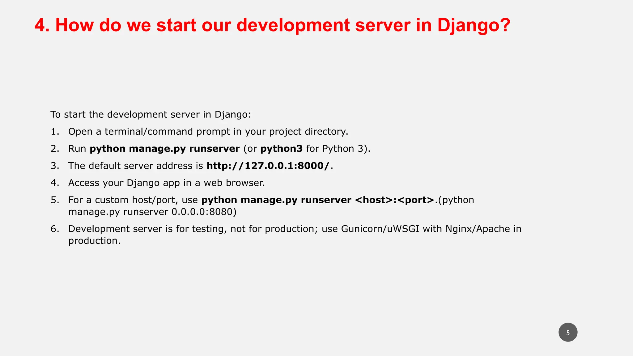 4. How do we start our development server in Django?
To start the development server in Django:
1. Open a terminal/command prompt in your project directory.
2. Run python manage.py runserver (or python3 for Python 3).
3. The default server address is http://127.0.0.1:8000/.
4. Access your Django app in a web browser.
5. For a custom host/port, use python manage.py runserver <host>:<port>.(python
manage.py runserver 0.0.0.0:8080)
6. Development server is for testing, not for production; use Gunicorn/uWSGI with Nginx/Apache in
production.
5
 