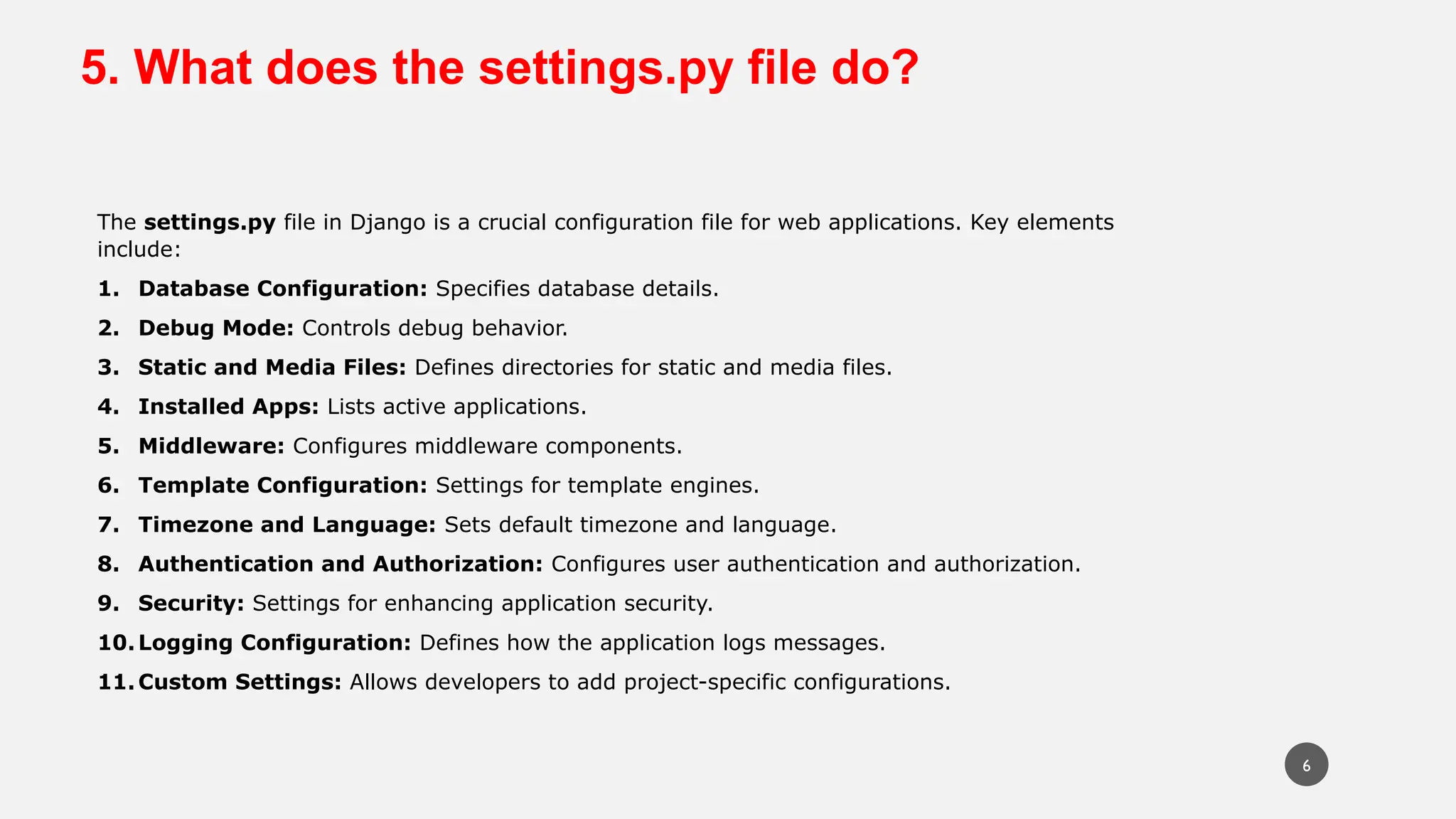 5. What does the settings.py file do?
The settings.py file in Django is a crucial configuration file for web applications. Key elements
include:
1. Database Configuration: Specifies database details.
2. Debug Mode: Controls debug behavior.
3. Static and Media Files: Defines directories for static and media files.
4. Installed Apps: Lists active applications.
5. Middleware: Configures middleware components.
6. Template Configuration: Settings for template engines.
7. Timezone and Language: Sets default timezone and language.
8. Authentication and Authorization: Configures user authentication and authorization.
9. Security: Settings for enhancing application security.
10.Logging Configuration: Defines how the application logs messages.
11.Custom Settings: Allows developers to add project-specific configurations.
6
 