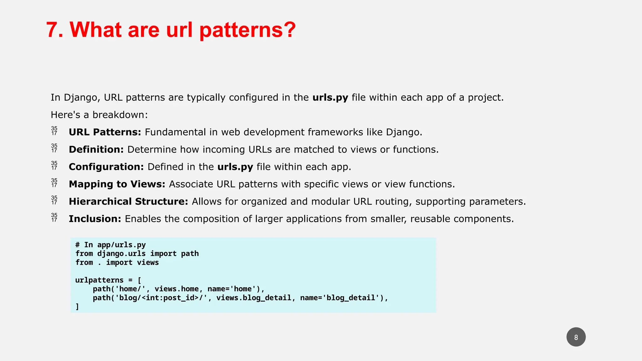 7. What are url patterns?
In Django, URL patterns are typically configured in the urls.py file within each app of a project.
Here's a breakdown:
 URL Patterns: Fundamental in web development frameworks like Django.
 Definition: Determine how incoming URLs are matched to views or functions.
 Configuration: Defined in the urls.py file within each app.
 Mapping to Views: Associate URL patterns with specific views or view functions.
 Hierarchical Structure: Allows for organized and modular URL routing, supporting parameters.
 Inclusion: Enables the composition of larger applications from smaller, reusable components.
# In app/urls.py
from django.urls import path
from . import views
urlpatterns = [
path('home/', views.home, name='home'),
path('blog/<int:post_id>/', views.blog_detail, name='blog_detail'),
]
8
 