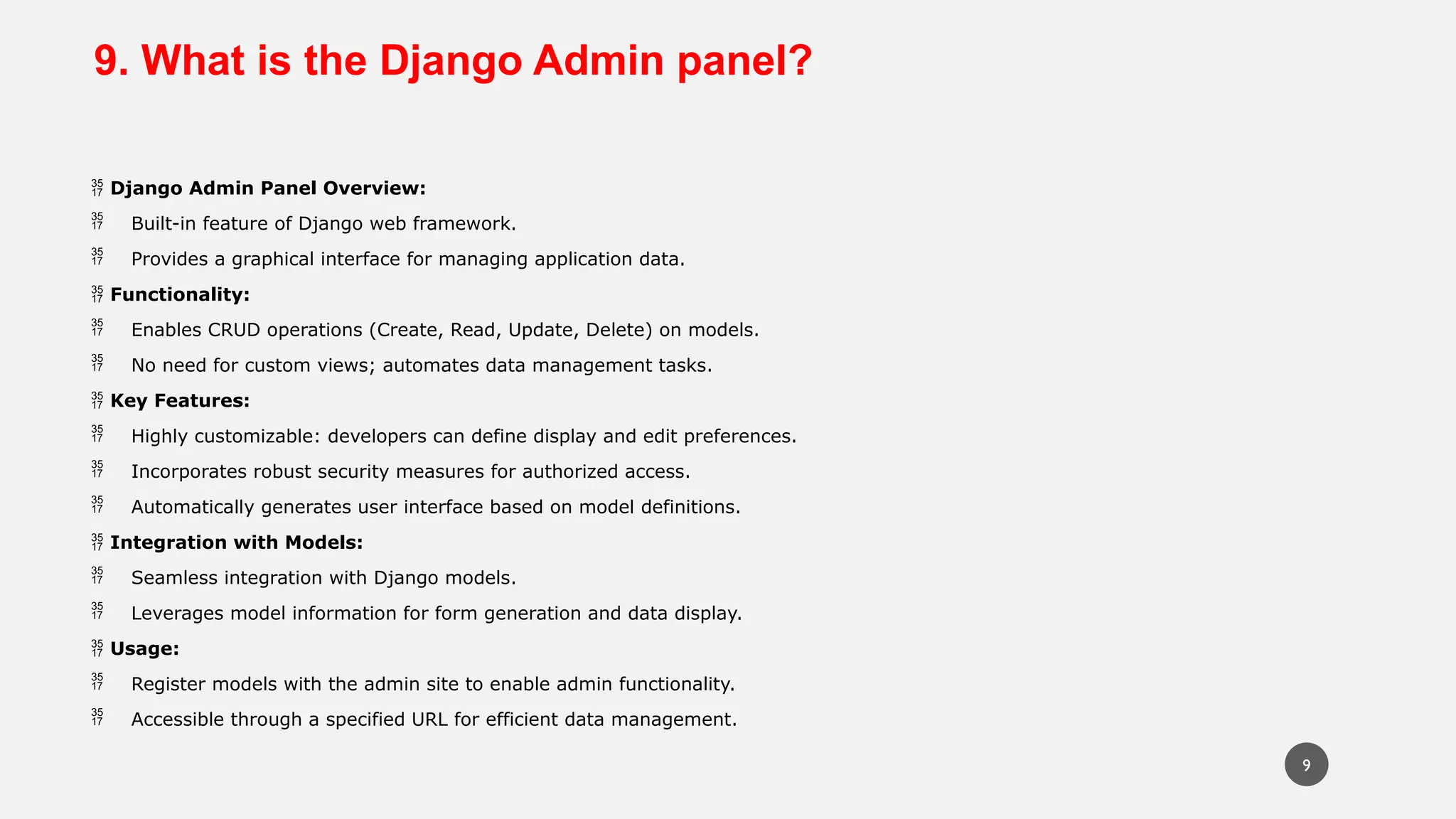 9. What is the Django Admin panel?
 Django Admin Panel Overview:
 Built-in feature of Django web framework.
 Provides a graphical interface for managing application data.
 Functionality:
 Enables CRUD operations (Create, Read, Update, Delete) on models.
 No need for custom views; automates data management tasks.
 Key Features:
 Highly customizable: developers can define display and edit preferences.
 Incorporates robust security measures for authorized access.
 Automatically generates user interface based on model definitions.
 Integration with Models:
 Seamless integration with Django models.
 Leverages model information for form generation and data display.
 Usage:
 Register models with the admin site to enable admin functionality.
 Accessible through a specified URL for efficient data management.
9
 