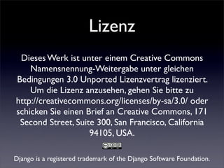 Lizenz
 Dieses Werk ist unter einem Creative Commons
    Namensnennung-Weitergabe unter gleichen
Bedingungen 3.0 Unported Lizenzvertrag lizenziert.
    Um die Lizenz anzusehen, gehen Sie bitte zu
http://creativecommons.org/licenses/by-sa/3.0/ oder
schicken Sie einen Brief an Creative Commons, 171
 Second Street, Suite 300, San Francisco, California
                    94105, USA.

Django is a registered trademark of the Django Software Foundation.
 