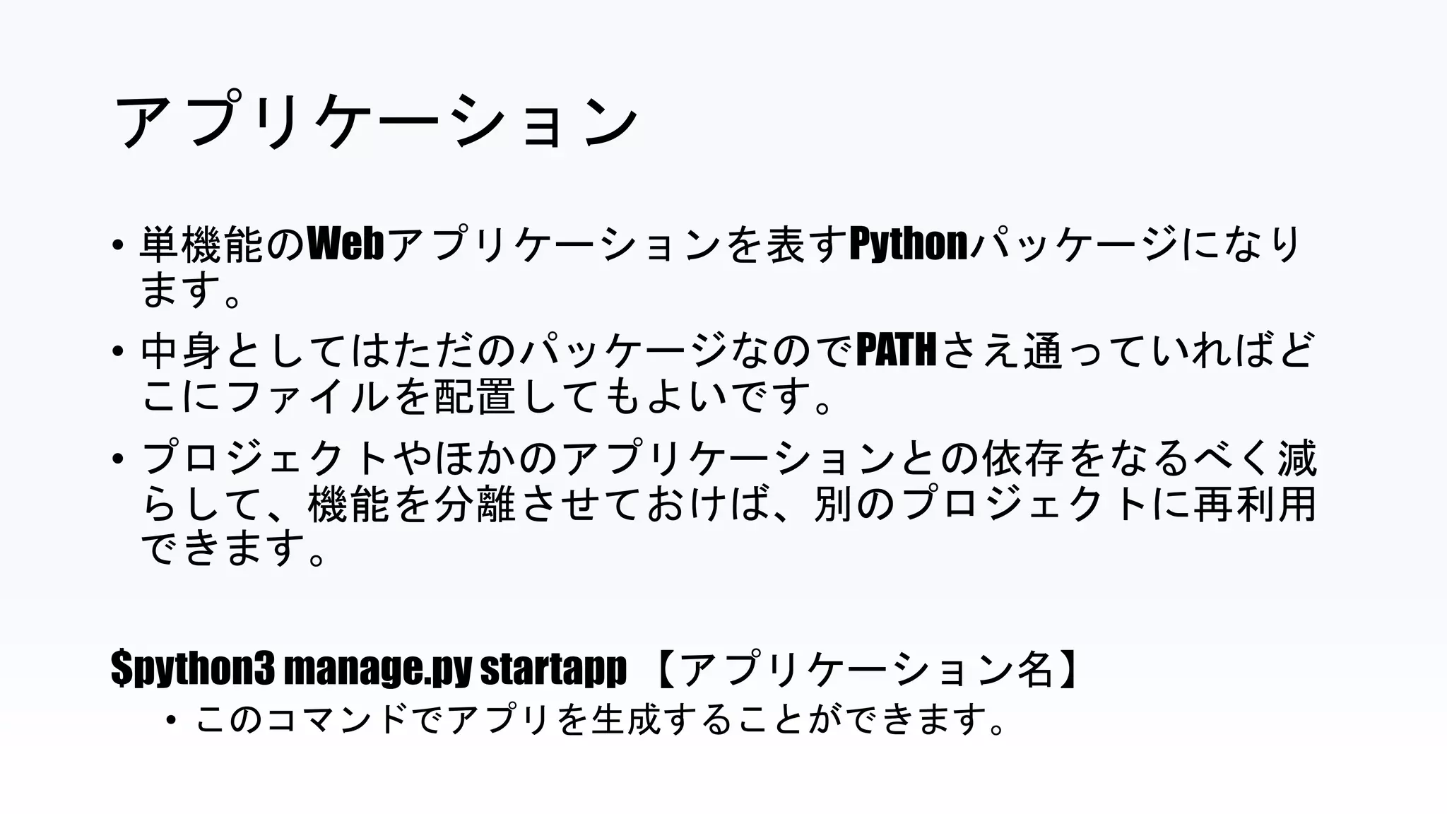 アプリケーション
• 単機能のWebアプリケーションを表すPythonパッケージになり
ます。
• 中身としてはただのパッケージなのでPATHさえ通っていればど
こにファイルを配置してもよいです。
• プロジェクトやほかのアプリケーションとの依存をなるべく減
らして、機能を分離させておけば、別のプロジェクトに再利用
できます。
$python3 manage.py startapp 【アプリケーション名】
• このコマンドでアプリを生成することができます。
 