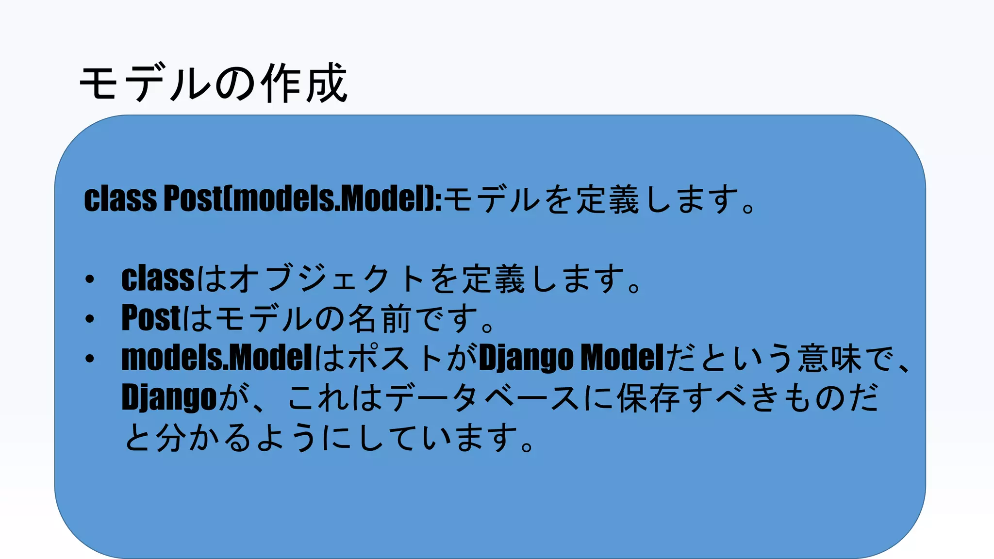 class Post(models.Model):モデルを定義します。
• classはオブジェクトを定義します。
• Postはモデルの名前です。
• models.ModelはポストがDjango Modelだという意味で、
Djangoが、これはデータベースに保存すべきものだ
と分かるようにしています。
モデルの作成
 