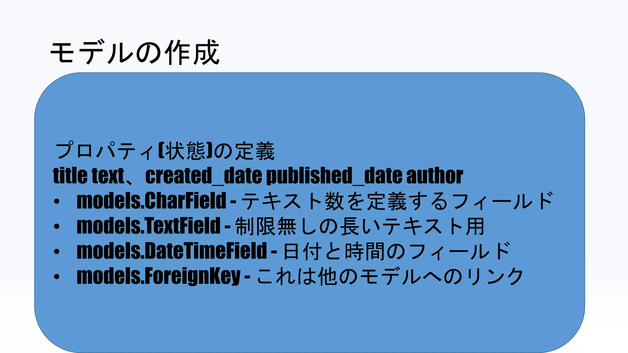 プロパティ(状態)の定義
title text、created_date published_date author
• models.CharField - テキスト数を定義するフィールド
• models.TextField - 制限無しの長いテキスト用
• models.DateTimeField - 日付と時間のフィールド
• models.ForeignKey - これは他のモデルへのリンク
モデルの作成
 