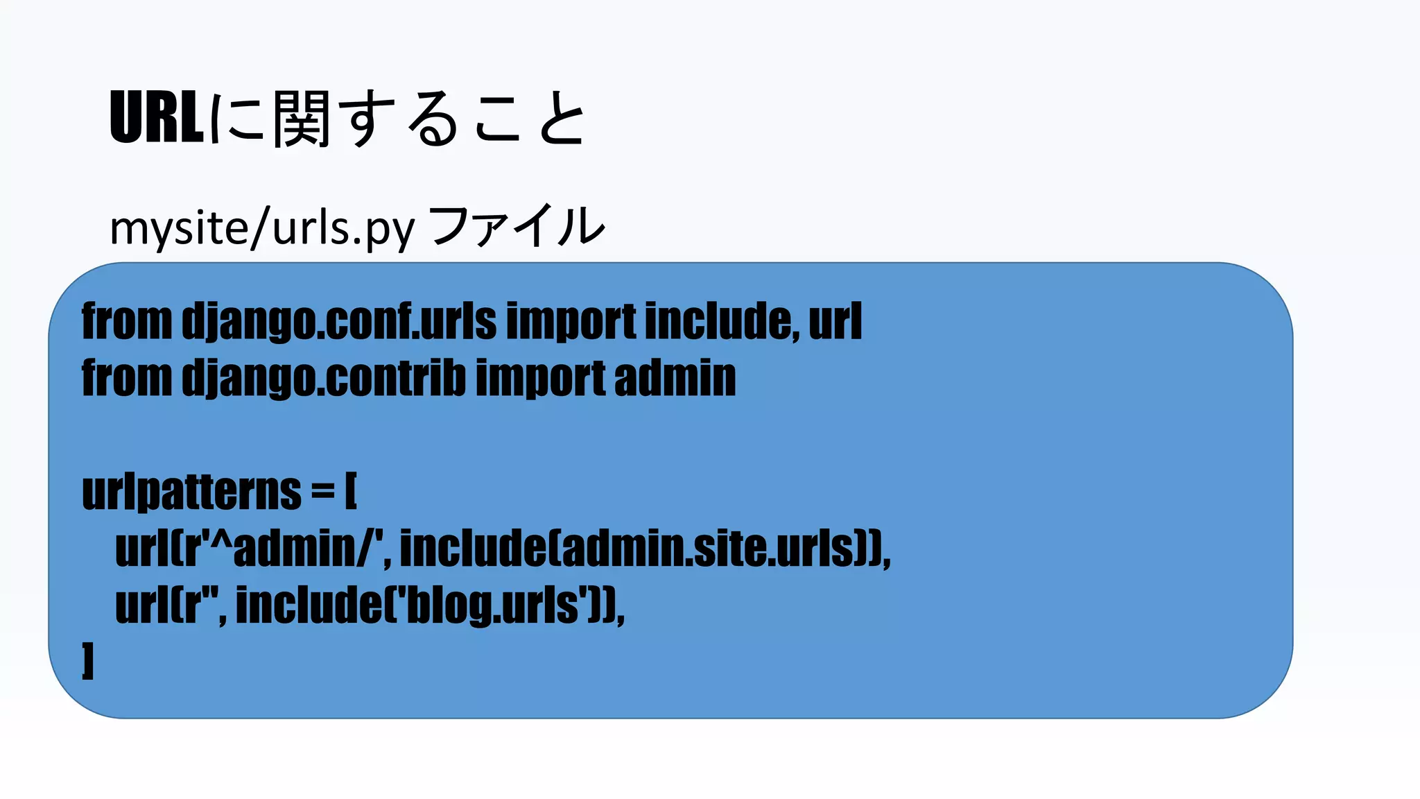 URLに関すること
from django.conf.urls import include, url
from django.contrib import admin
urlpatterns = [
url(r'^admin/', include(admin.site.urls)),
url(r'', include('blog.urls')),
]
mysite/urls.py ファイル
 
