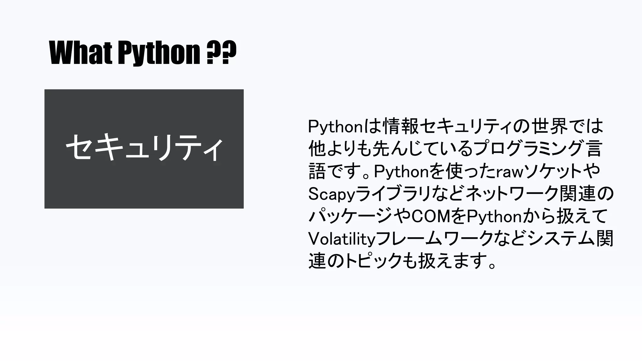 What Python ??
セキュリティ
Pythonは情報セキュリティの世界では
他よりも先んじているプログラミング言
語です。Pythonを使ったrawソケットや
Scapyライブラリなどネットワーク関連の
パッケージやCOMをPythonから扱えて
Volatilityフレームワークなどシステム関
連のトピックも扱えます。
 