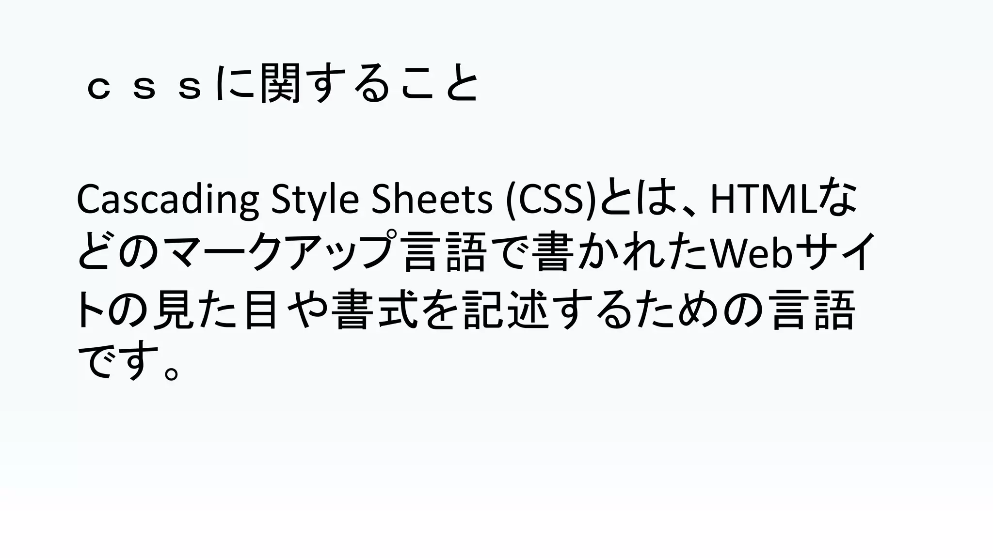 ｃｓｓに関すること
Cascading Style Sheets (CSS)とは、HTMLな
どのマークアップ言語で書かれたWebサイ
トの見た目や書式を記述するための言語
です。
 
