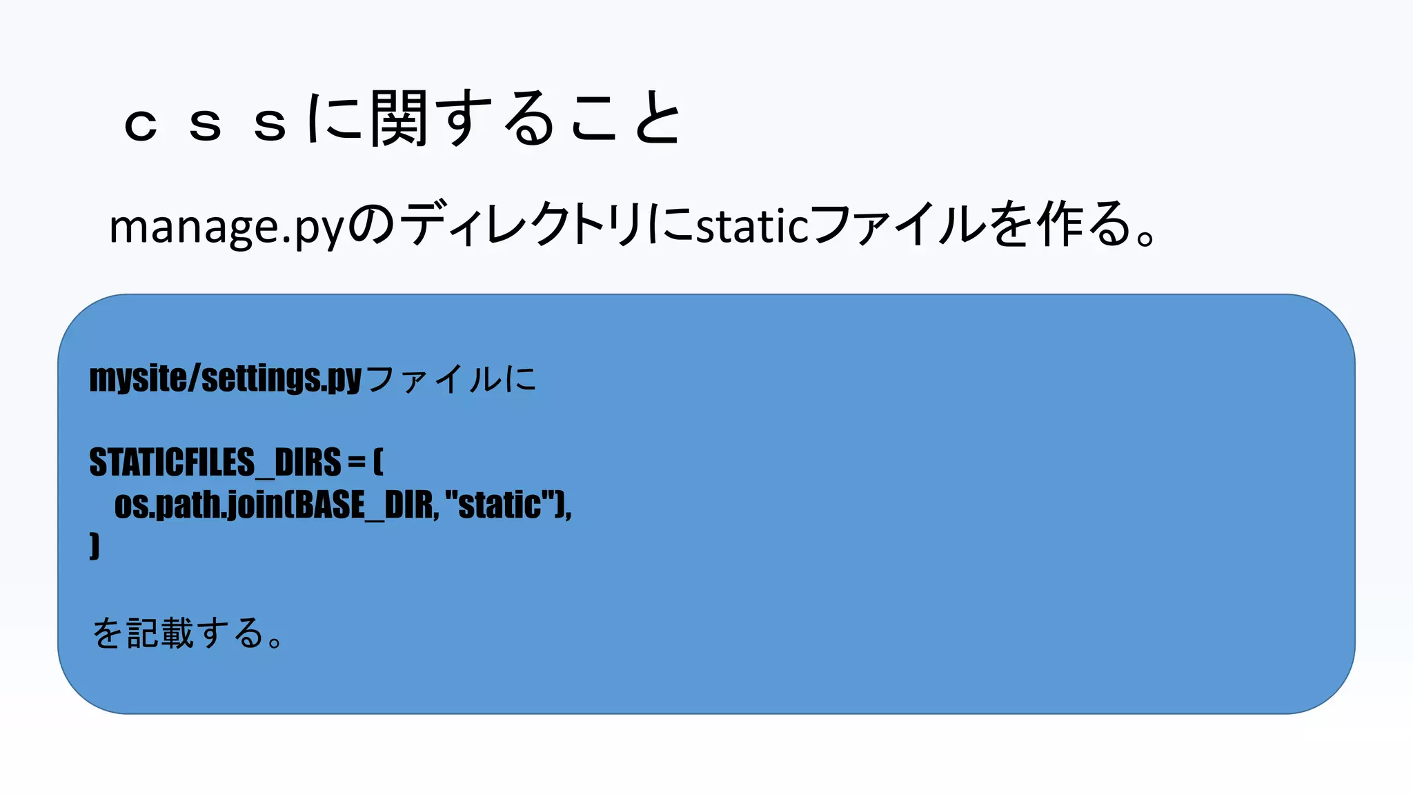 ｃｓｓに関すること
mysite/settings.pyファイルに
STATICFILES_DIRS = (
os.path.join(BASE_DIR, "static"),
)
を記載する。
manage.pyのディレクトリにstaticファイルを作る。
 
