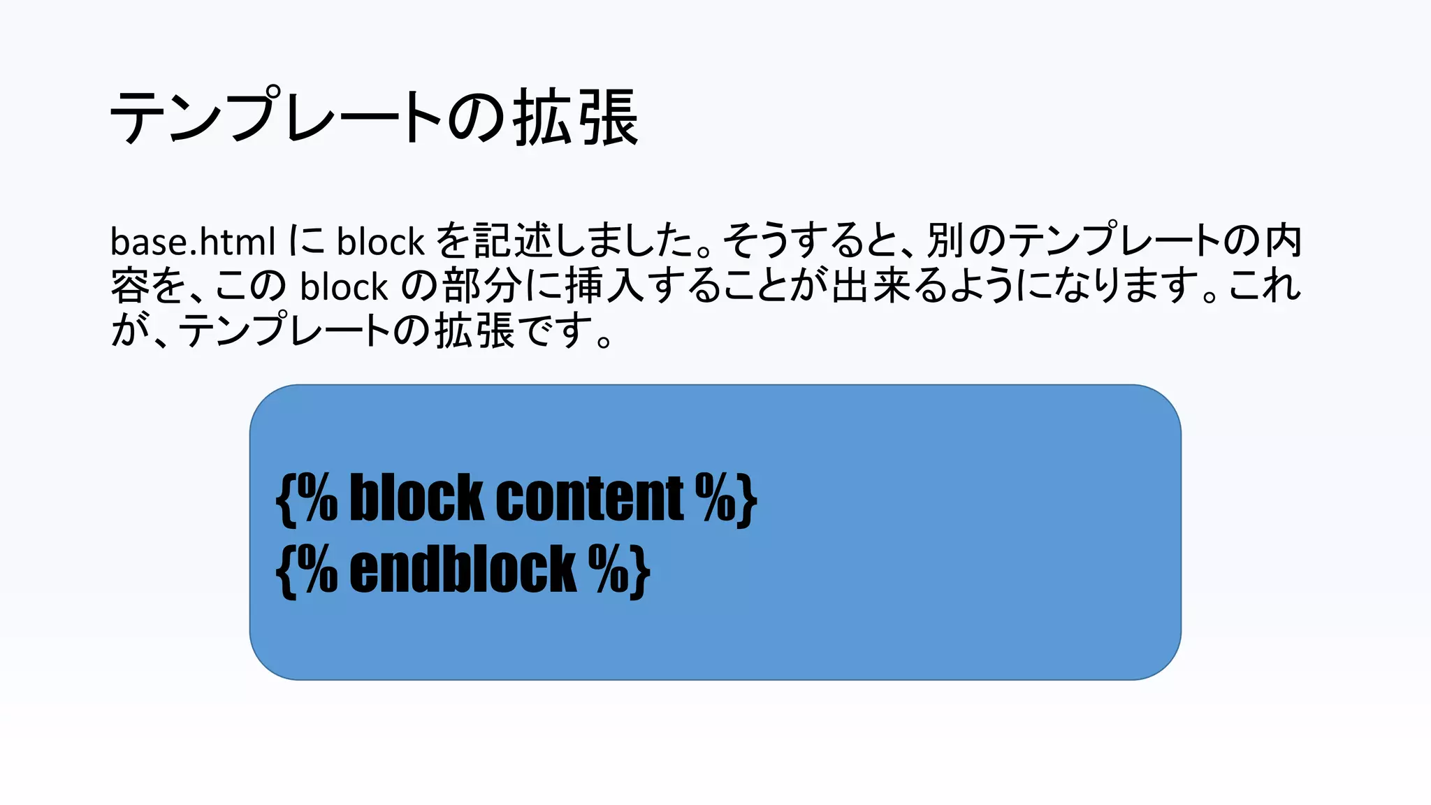 テンプレートの拡張
base.html に block を記述しました。そうすると、別のテンプレートの内
容を、この block の部分に挿入することが出来るようになります。これ
が、テンプレートの拡張です。
{% block content %}
{% endblock %}
 