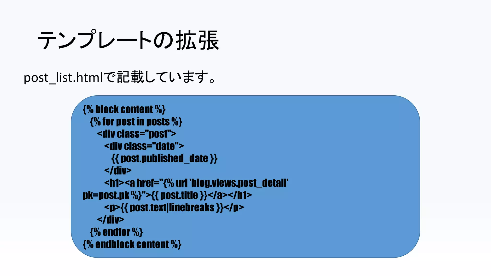テンプレートの拡張
post_list.htmlで記載しています。
{% block content %}
{% for post in posts %}
<div class="post">
<div class="date">
{{ post.published_date }}
</div>
<h1><a href="{% url 'blog.views.post_detail'
pk=post.pk %}">{{ post.title }}</a></h1>
<p>{{ post.text|linebreaks }}</p>
</div>
{% endfor %}
{% endblock content %}
 