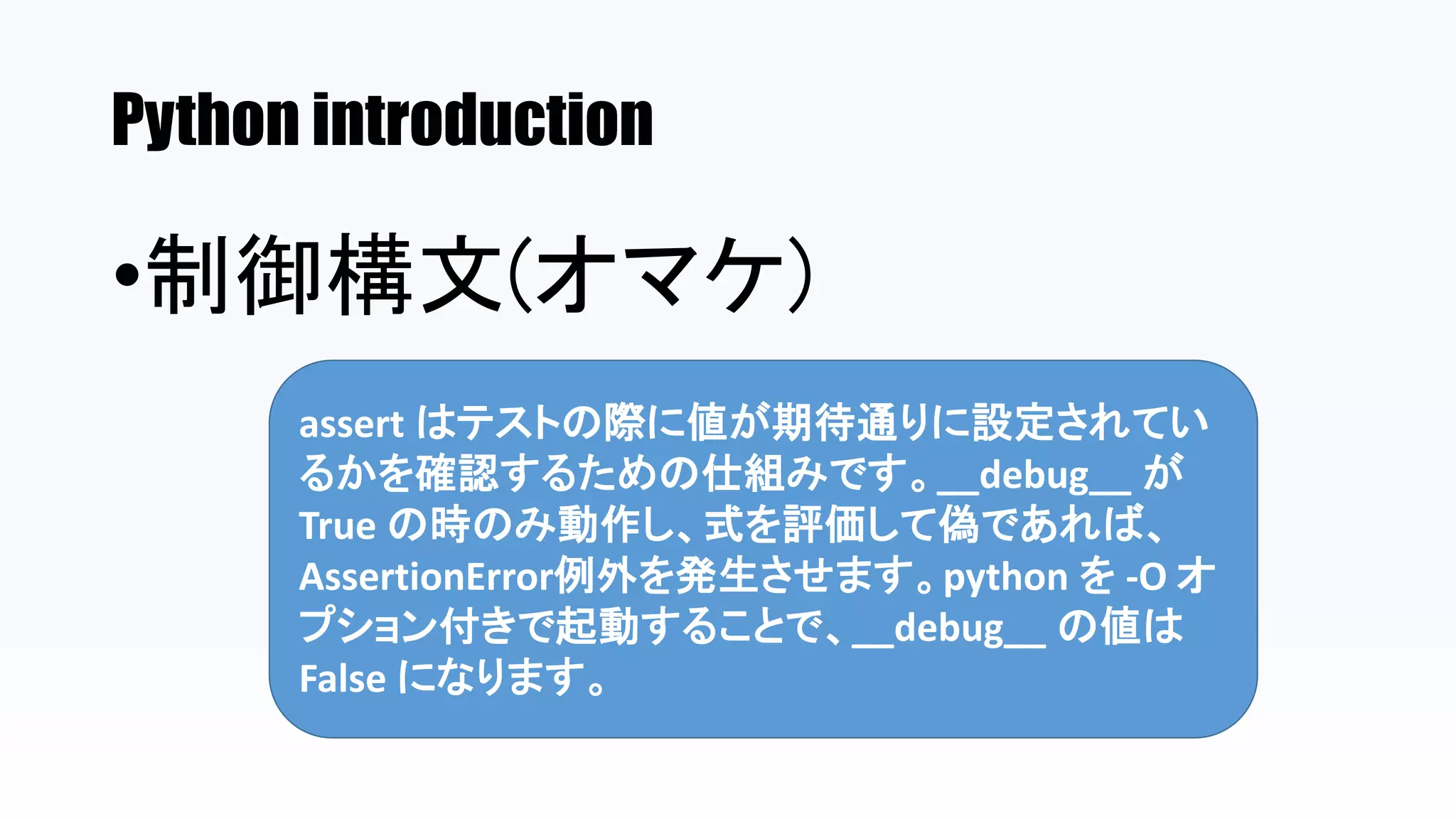 Python introduction
•制御構文(オマケ)
assert はテストの際に値が期待通りに設定されてい
るかを確認するための仕組みです。__debug__ が
True の時のみ動作し、式を評価して偽であれば、
AssertionError例外を発生させます。python を -O オ
プション付きで起動することで、__debug__ の値は
False になります。
 