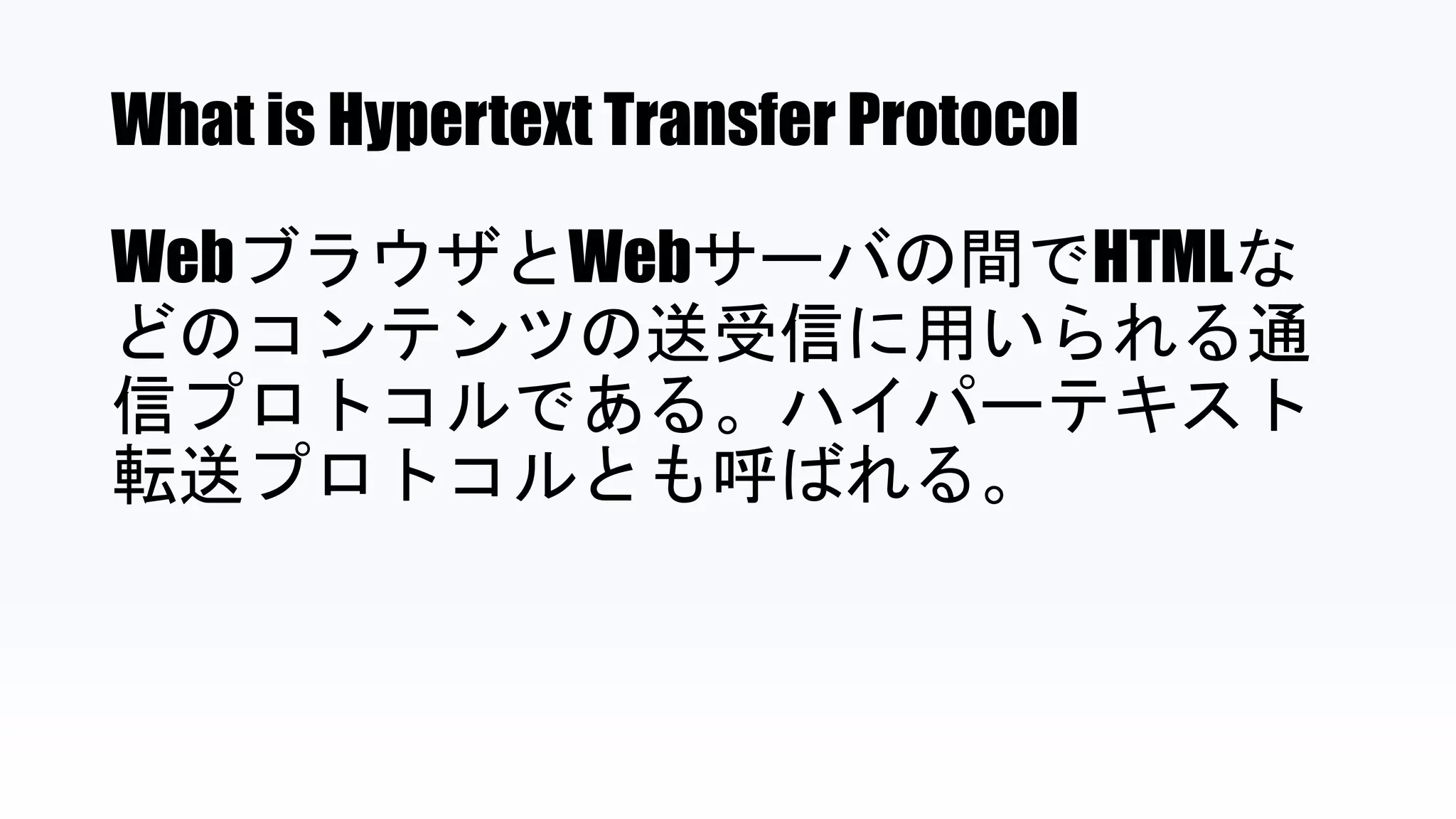 What is Hypertext Transfer Protocol
WebブラウザとWebサーバの間でHTMLな
どのコンテンツの送受信に用いられる通
信プロトコルである。ハイパーテキスト
転送プロトコルとも呼ばれる。
 