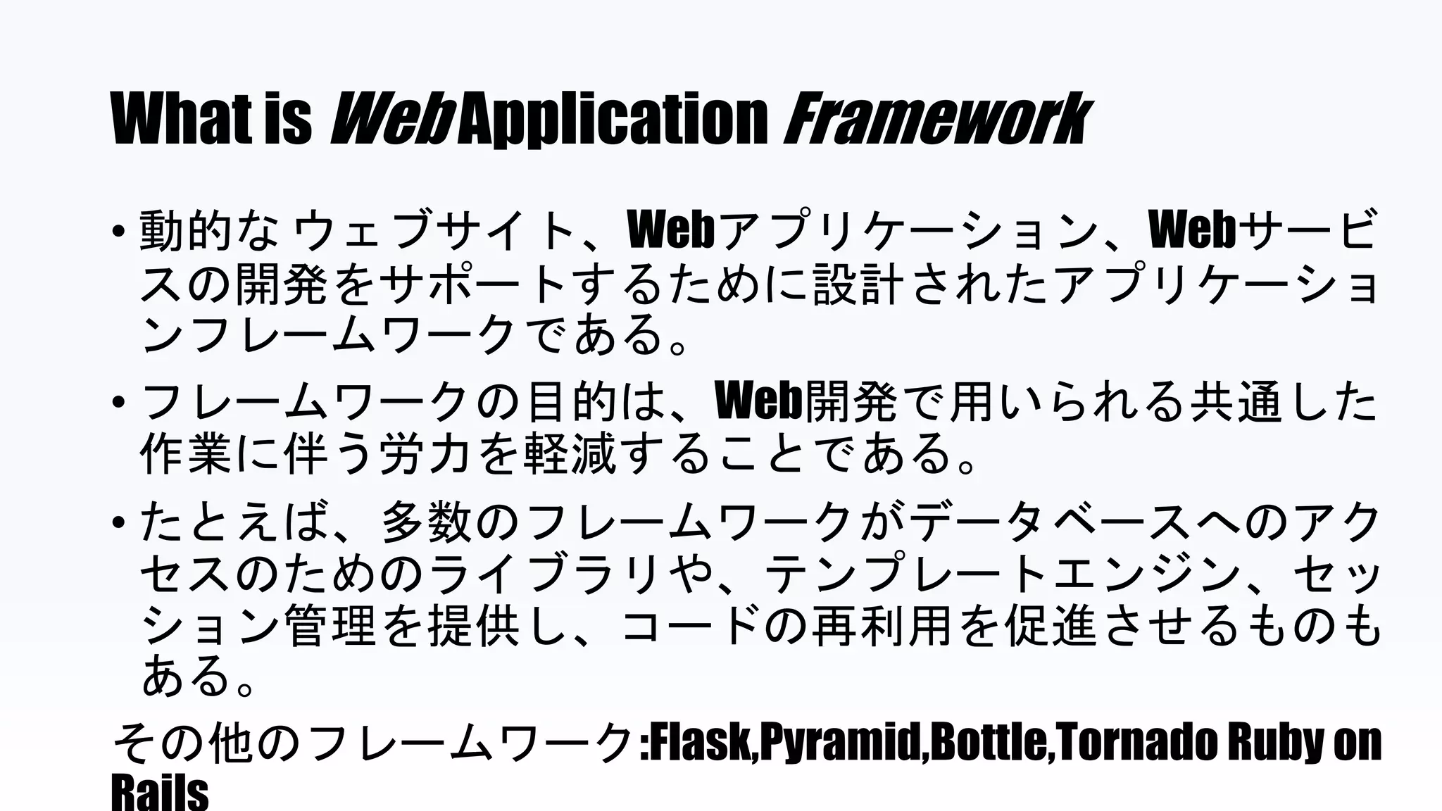 What is Web Application Framework
• 動的な ウェブサイト、Webアプリケーション、Webサービ
スの開発をサポートするために設計されたアプリケーショ
ンフレームワークである。
• フレームワークの目的は、Web開発で用いられる共通した
作業に伴う労力を軽減することである。
• たとえば、多数のフレームワークがデータベースへのアク
セスのためのライブラリや、テンプレートエンジン、セッ
ション管理を提供し、コードの再利用を促進させるものも
ある。
その他のフレームワーク:Flask,Pyramid,Bottle,Tornado Ruby on
 