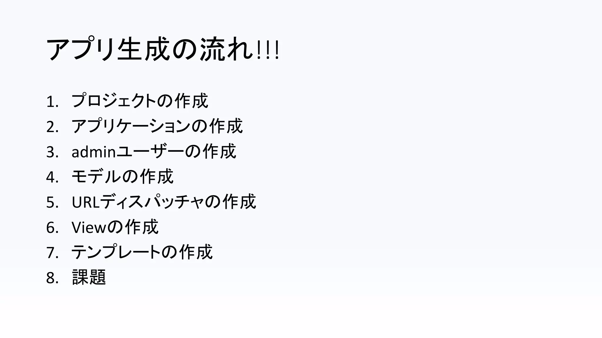 アプリ生成の流れ!!!
1. プロジェクトの作成
2. アプリケーションの作成
3. adminユーザーの作成
4. モデルの作成
5. URLディスパッチャの作成
6. Viewの作成
7. テンプレートの作成
8. 課題
 