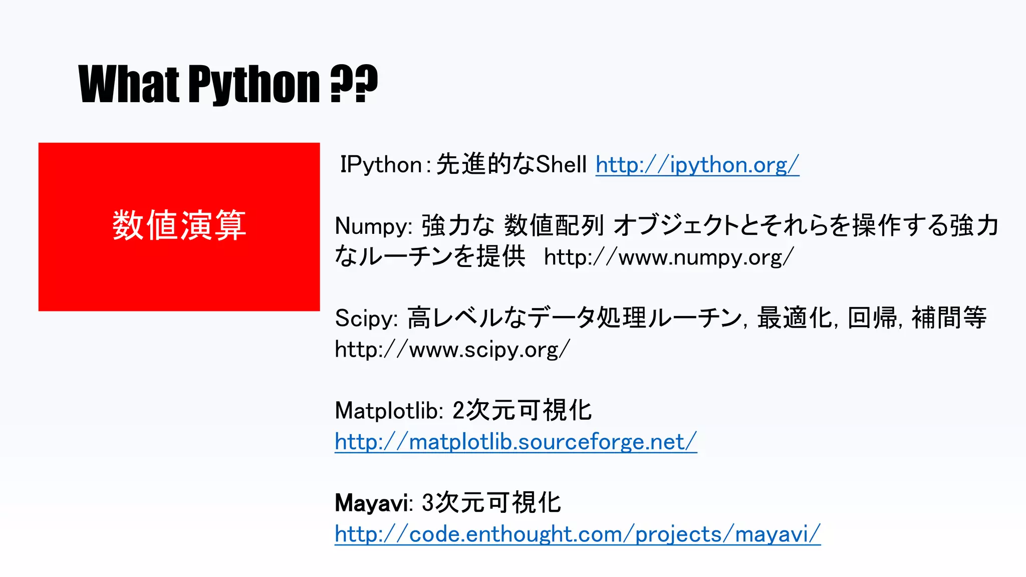 What Python ??
数値演算
IPython：先進的なShell http://ipython.org/
Numpy: 強力な 数値配列 オブジェクトとそれらを操作する強力
なルーチンを提供 http://www.numpy.org/
Scipy: 高レベルなデータ処理ルーチン, 最適化, 回帰, 補間等
http://www.scipy.org/
Matplotlib: 2次元可視化
http://matplotlib.sourceforge.net/
Mayavi: 3次元可視化
http://code.enthought.com/projects/mayavi/
 