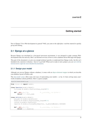 CHAPTER 2
Getting started
New to Django? Or to Web development in general? Well, you came to the right place: read this material to quickly
get up and running.
2.1 Django at a glance
Because Django was developed in a fast-paced newsroom environment, it was designed to make common Web-
development tasks fast and easy. Here’s an informal overview of how to write a database-driven Web app with Django.
The goal of this document is to give you enough technical speciﬁcs to understand how Django works, but this isn’t
intended to be a tutorial or reference – but we’ve got both! When you’re ready to start a project, you can start with the
tutorial or dive right into more detailed documentation.
2.1.1 Design your model
Although you can use Django without a database, it comes with an object-relational mapper in which you describe
your database layout in Python code.
The data-model syntax offers many rich ways of representing your models – so far, it’s been solving many years’
worth of database-schema problems. Here’s a quick example:
mysite/news/models.py
from django.db import models
class Reporter(models.Model):
full_name = models.CharField(max_length=70)
def __str__(self): # __unicode__ on Python 2
return self.full_name
class Article(models.Model):
pub_date = models.DateField()
headline = models.CharField(max_length=200)
content = models.TextField()
reporter = models.ForeignKey(Reporter, on_delete=models.CASCADE)
def __str__(self): # __unicode__ on Python 2
return self.headline
7
 