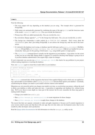 Django Documentation, Release 1.10.3.dev20161031201107
COMMIT;
Note the following:
• The exact output will vary depending on the database you are using. The example above is generated for
PostgreSQL.
• Table names are automatically generated by combining the name of the app (polls) and the lowercase name
of the model – question and choice. (You can override this behavior.)
• Primary keys (IDs) are added automatically. (You can override this, too.)
• By convention, Django appends "_id" to the foreign key ﬁeld name. (Yes, you can override this, as well.)
• The foreign key relationship is made explicit by a FOREIGN KEY constraint. Don’t worry about the
DEFERRABLE parts; that’s just telling PostgreSQL to not enforce the foreign key until the end of the trans-
action.
• It’s tailored to the database you’re using, so database-speciﬁc ﬁeld types such as auto_increment (MySQL),
serial (PostgreSQL), or integer primary key autoincrement (SQLite) are handled for you au-
tomatically. Same goes for the quoting of ﬁeld names – e.g., using double quotes or single quotes.
• The sqlmigrate command doesn’t actually run the migration on your database - it just prints it to the screen
so that you can see what SQL Django thinks is required. It’s useful for checking what Django is going to do or
if you have database administrators who require SQL scripts for changes.
If you’re interested, you can also run python manage.py check; this checks for any problems in your project
without making migrations or touching the database.
Now, run migrate again to create those model tables in your database:
$ python manage.py migrate
Operations to perform:
Apply all migrations: admin, auth, contenttypes, polls, sessions
Running migrations:
Rendering model states... DONE
Applying polls.0001_initial... OK
The migrate command takes all the migrations that haven’t been applied (Django tracks which ones are applied us-
ing a special table in your database called django_migrations) and runs them against your database - essentially,
synchronizing the changes you made to your models with the schema in the database.
Migrations are very powerful and let you change your models over time, as you develop your project, without the need
to delete your database or tables and make new ones - it specializes in upgrading your database live, without losing
data. We’ll cover them in more depth in a later part of the tutorial, but for now, remember the three-step guide to
making model changes:
• Change your models (in models.py).
• Run python manage.py makemigrations to create migrations for those changes
• Run python manage.py migrate to apply those changes to the database.
The reason that there are separate commands to make and apply migrations is because you’ll commit migrations to
your version control system and ship them with your app; they not only make your development easier, they’re also
useable by other developers and in production.
Read the django-admin documentation for full information on what the manage.py utility can do.
2.4. Writing your ﬁrst Django app, part 2 23
 