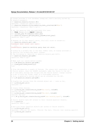 Django Documentation, Release 1.10.3.dev20161031201107
# Django provides a rich database lookup API that's entirely driven by
# keyword arguments.
>>> Question.objects.filter(id=1)
<QuerySet [<Question: What's up?>]>
>>> Question.objects.filter(question_text__startswith='What')
<QuerySet [<Question: What's up?>]>
# Get the question that was published this year.
>>> from django.utils import timezone
>>> current_year = timezone.now().year
>>> Question.objects.get(pub_date__year=current_year)
<Question: What's up?>
# Request an ID that doesn't exist, this will raise an exception.
>>> Question.objects.get(id=2)
Traceback (most recent call last):
...
DoesNotExist: Question matching query does not exist.
# Lookup by a primary key is the most common case, so Django provides a
# shortcut for primary-key exact lookups.
# The following is identical to Question.objects.get(id=1).
>>> Question.objects.get(pk=1)
<Question: What's up?>
# Make sure our custom method worked.
>>> q = Question.objects.get(pk=1)
>>> q.was_published_recently()
True
# Give the Question a couple of Choices. The create call constructs a new
# Choice object, does the INSERT statement, adds the choice to the set
# of available choices and returns the new Choice object. Django creates
# a set to hold the "other side" of a ForeignKey relation
# (e.g. a question's choice) which can be accessed via the API.
>>> q = Question.objects.get(pk=1)
# Display any choices from the related object set -- none so far.
>>> q.choice_set.all()
<QuerySet []>
# Create three choices.
>>> q.choice_set.create(choice_text='Not much', votes=0)
<Choice: Not much>
>>> q.choice_set.create(choice_text='The sky', votes=0)
<Choice: The sky>
>>> c = q.choice_set.create(choice_text='Just hacking again', votes=0)
# Choice objects have API access to their related Question objects.
>>> c.question
<Question: What's up?>
# And vice versa: Question objects get access to Choice objects.
>>> q.choice_set.all()
<QuerySet [<Choice: Not much>, <Choice: The sky>, <Choice: Just hacking again>]>
>>> q.choice_set.count()
3
26 Chapter 2. Getting started
 