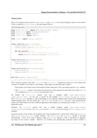 Django Documentation, Release 1.10.3.dev20161031201107
Amend views
Next, we’re going to remove our old index, detail, and results views and use Django’s generic views instead.
To do so, open the polls/views.py ﬁle and change it like so:
polls/views.py
from django.shortcuts import get_object_or_404, render
from django.http import HttpResponseRedirect
from django.urls import reverse
from django.views import generic
from .models import Choice, Question
class IndexView(generic.ListView):
template_name = 'polls/index.html'
context_object_name = 'latest_question_list'
def get_queryset(self):
"""Return the last five published questions."""
return Question.objects.order_by('-pub_date')[:5]
class DetailView(generic.DetailView):
model = Question
template_name = 'polls/detail.html'
class ResultsView(generic.DetailView):
model = Question
template_name = 'polls/results.html'
def vote(request, question_id):
... # same as above, no changes needed.
We’re using two generic views here: ListView and DetailView. Respectively, those two views abstract the
concepts of “display a list of objects” and “display a detail page for a particular type of object.”
• Each generic view needs to know what model it will be acting upon. This is provided using the model attribute.
• The DetailView generic view expects the primary key value captured from the URL to be called "pk", so
we’ve changed question_id to pk for the generic views.
By default, the DetailView generic view uses a template called <app name>/<model
name>_detail.html. In our case, it would use the template "polls/question_detail.html".
The template_name attribute is used to tell Django to use a speciﬁc template name instead of the autogenerated
default template name. We also specify the template_name for the results list view – this ensures that the
results view and the detail view have a different appearance when rendered, even though they’re both a DetailView
behind the scenes.
Similarly, the ListView generic view uses a default template called <app name>/<model
name>_list.html; we use template_name to tell ListView to use our existing "polls/index.html"
template.
In previous parts of the tutorial, the templates have been provided with a context that contains the question
and latest_question_list context variables. For DetailView the question variable is provided
automatically – since we’re using a Django model (Question), Django is able to determine an appropri-
ate name for the context variable. However, for ListView, the automatically generated context variable is
2.6. Writing your ﬁrst Django app, part 4 41
 