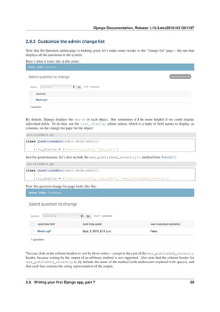 Django Documentation, Release 1.10.3.dev20161031201107
2.9.3 Customize the admin change list
Now that the Question admin page is looking good, let’s make some tweaks to the “change list” page – the one that
displays all the questions in the system.
Here’s what it looks like at this point:
By default, Django displays the str() of each object. But sometimes it’d be more helpful if we could display
individual ﬁelds. To do that, use the list_display admin option, which is a tuple of ﬁeld names to display, as
columns, on the change list page for the object:
polls/admin.py
class QuestionAdmin(admin.ModelAdmin):
# ...
list_display = ('question_text', 'pub_date')
Just for good measure, let’s also include the was_published_recently() method from Tutorial 2:
polls/admin.py
class QuestionAdmin(admin.ModelAdmin):
# ...
list_display = ('question_text', 'pub_date', 'was_published_recently')
Now the question change list page looks like this:
You can click on the column headers to sort by those values – except in the case of the was_published_recently
header, because sorting by the output of an arbitrary method is not supported. Also note that the column header for
was_published_recently is, by default, the name of the method (with underscores replaced with spaces), and
that each line contains the string representation of the output.
2.9. Writing your ﬁrst Django app, part 7 59
 