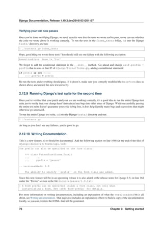 Django Documentation, Release 1.10.3.dev20161031201107
Verifying your test now passes
Once you’re done modifying Django, we need to make sure that the tests we wrote earlier pass, so we can see whether
the code we wrote above is working correctly. To run the tests in the forms_tests folder, cd into the Django
tests/ directory and run:
$ ./runtests.py forms_tests
Oops, good thing we wrote those tests! You should still see one failure with the following exception:
AssertionError: None != 'foo'
We forgot to add the conditional statement in the __init__ method. Go ahead and change self.prefix =
prefix that is now on line 87 of django/forms/forms.py, adding a conditional statement:
if prefix is not None:
self.prefix = prefix
Re-run the tests and everything should pass. If it doesn’t, make sure you correctly modiﬁed the BaseForm class as
shown above and copied the new test correctly.
2.12.9 Running Django’s test suite for the second time
Once you’ve veriﬁed that your patch and your test are working correctly, it’s a good idea to run the entire Django test
suite just to verify that your change hasn’t introduced any bugs into other areas of Django. While successfully passing
the entire test suite doesn’t guarantee your code is bug free, it does help identify many bugs and regressions that might
otherwise go unnoticed.
To run the entire Django test suite, cd into the Django tests/ directory and run:
$ ./runtests.py
As long as you don’t see any failures, you’re good to go.
2.12.10 Writing Documentation
This is a new feature, so it should be documented. Add the following section on line 1068 (at the end of the ﬁle) of
django/docs/ref/forms/api.txt:
The prefix can also be specified on the form class::
>>> class PersonForm(forms.Form):
... ...
... prefix = 'person'
.. versionadded:: 1.9
The ability to specify ``prefix`` on the form class was added.
Since this new feature will be in an upcoming release it is also added to the release notes for Django 1.9, on line 164
under the “Forms” section in the ﬁle docs/releases/1.9.txt:
* A form prefix can be specified inside a form class, not only when
instantiating a form. See :ref:`form-prefix` for details.
For more information on writing documentation, including an explanation of what the versionadded bit is all
about, see Writing documentation. That page also includes an explanation of how to build a copy of the documentation
locally, so you can preview the HTML that will be generated.
76 Chapter 2. Getting started
 
