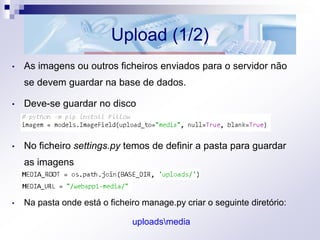 Upload (1/2)
• As imagens ou outros ficheiros enviados para o servidor não
se devem guardar na base de dados.
• Deve-se guardar no disco
• No ficheiro settings.py temos de definir a pasta para guardar
as imagens
• Na pasta onde está o ficheiro manage.py criar o seguinte diretório:
uploadsmedia
 