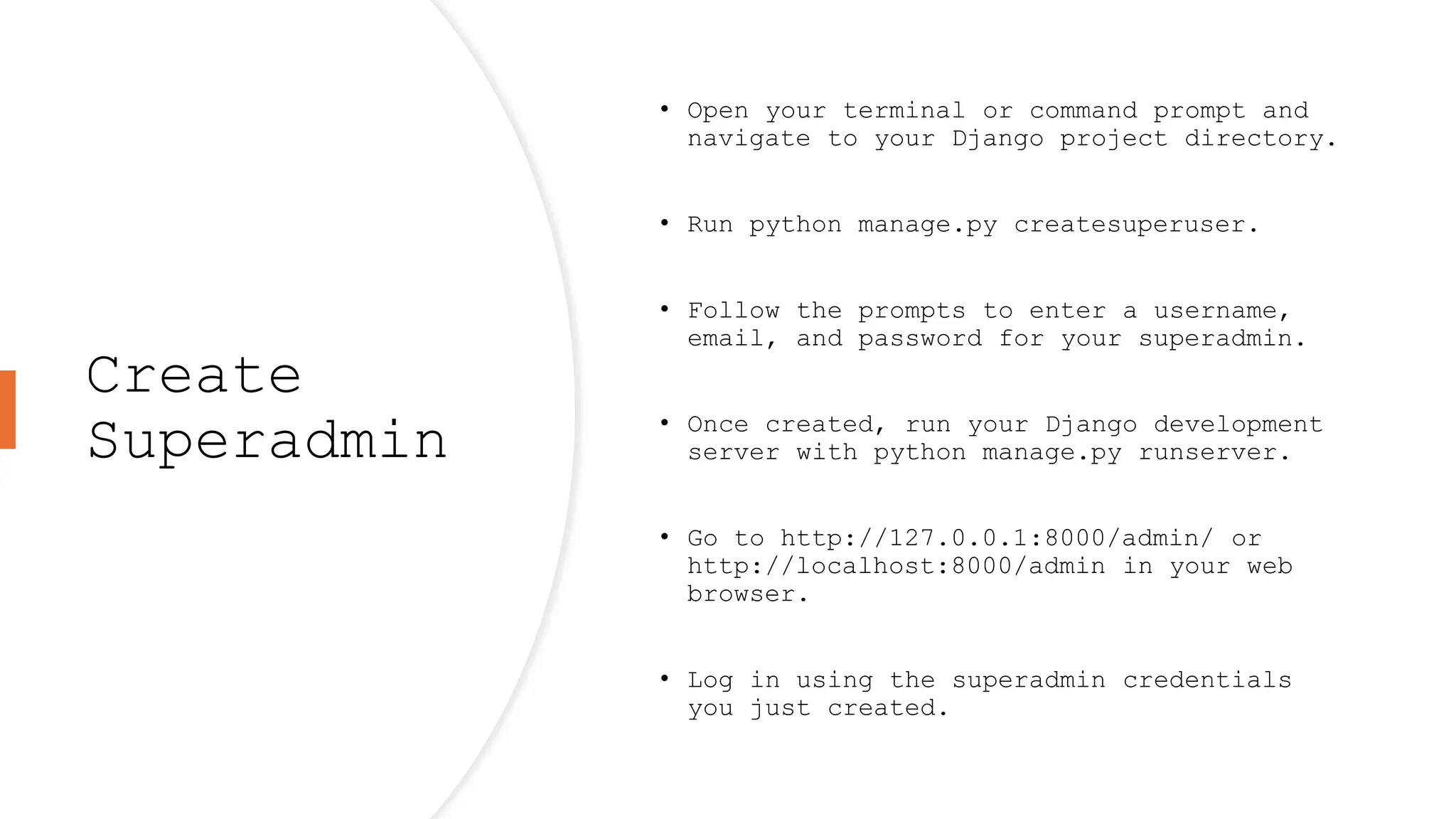 Create
Superadmin
• Open your terminal or command prompt and
navigate to your Django project directory.
• Run python manage.py createsuperuser.
• Follow the prompts to enter a username,
email, and password for your superadmin.
• Once created, run your Django development
server with python manage.py runserver.
• Go to http://127.0.0.1:8000/admin/ or
http://localhost:8000/admin in your web
browser.
• Log in using the superadmin credentials
you just created.
 