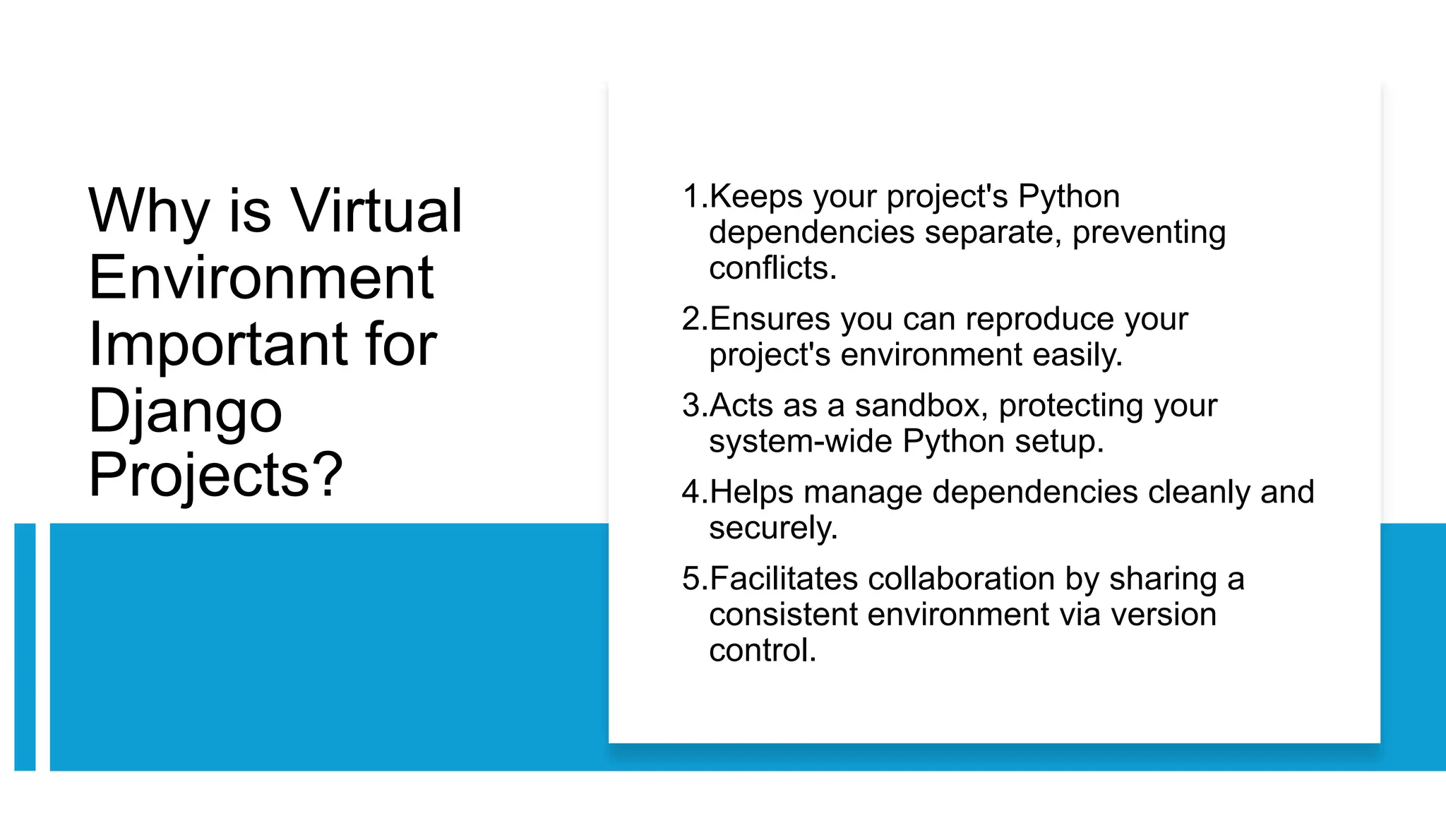 Why is Virtual
Environment
Important for
Django
Projects?
1.Keeps your project's Python
dependencies separate, preventing
conflicts.
2.Ensures you can reproduce your
project's environment easily.
3.Acts as a sandbox, protecting your
system-wide Python setup.
4.Helps manage dependencies cleanly and
securely.
5.Facilitates collaboration by sharing a
consistent environment via version
control.
 