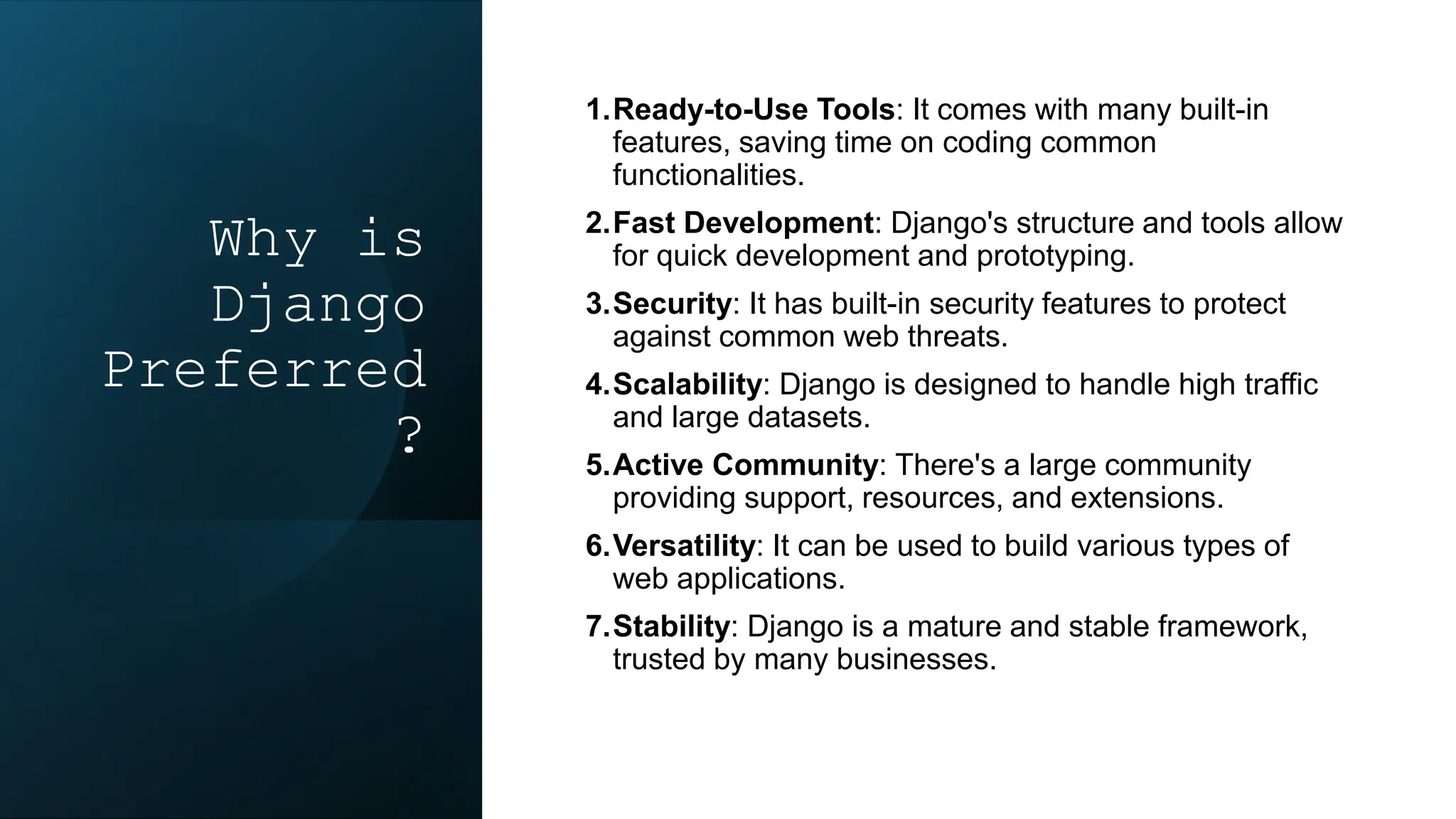 Why is
Django
Preferred
?
1.Ready-to-Use Tools: It comes with many built-in
features, saving time on coding common
functionalities.
2.Fast Development: Django's structure and tools allow
for quick development and prototyping.
3.Security: It has built-in security features to protect
against common web threats.
4.Scalability: Django is designed to handle high traffic
and large datasets.
5.Active Community: There's a large community
providing support, resources, and extensions.
6.Versatility: It can be used to build various types of
web applications.
7.Stability: Django is a mature and stable framework,
trusted by many businesses.
 
