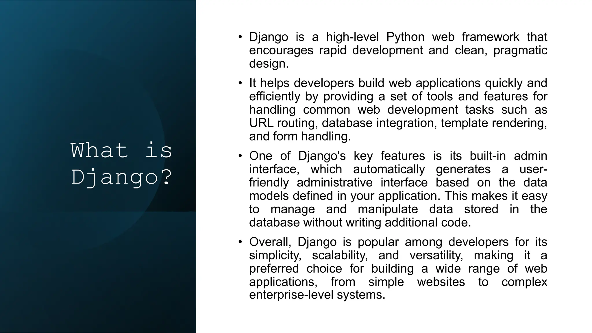 What is
Django?
• Django is a high-level Python web framework that
encourages rapid development and clean, pragmatic
design.
• It helps developers build web applications quickly and
efficiently by providing a set of tools and features for
handling common web development tasks such as
URL routing, database integration, template rendering,
and form handling.
• One of Django's key features is its built-in admin
interface, which automatically generates a user-
friendly administrative interface based on the data
models defined in your application. This makes it easy
to manage and manipulate data stored in the
database without writing additional code.
• Overall, Django is popular among developers for its
simplicity, scalability, and versatility, making it a
preferred choice for building a wide range of web
applications, from simple websites to complex
enterprise-level systems.
 