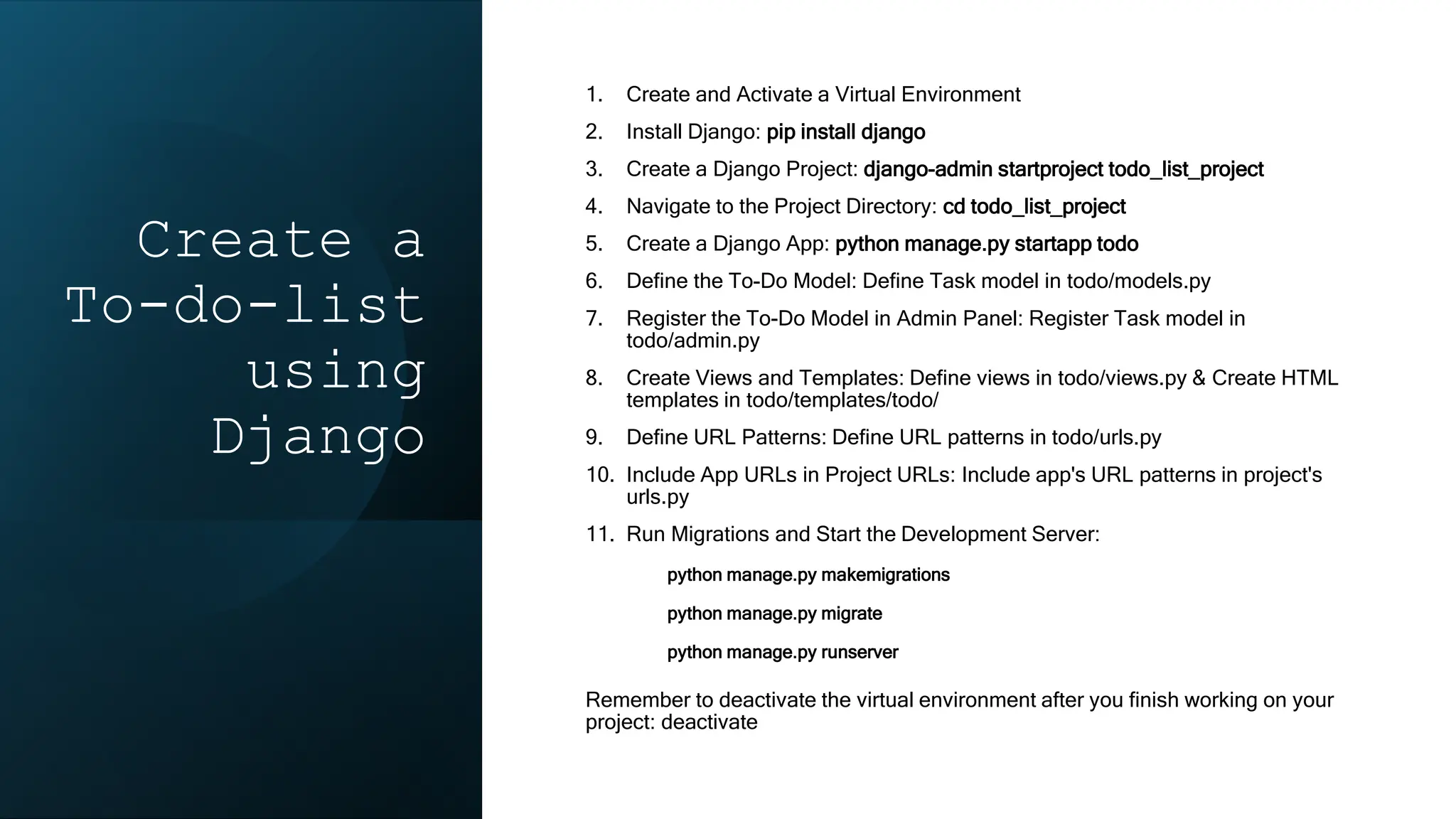 Create a
To-do-list
using
Django
1. Create and Activate a Virtual Environment
2. Install Django: pip install django
3. Create a Django Project: django-admin startproject todo_list_project
4. Navigate to the Project Directory: cd todo_list_project
5. Create a Django App: python manage.py startapp todo
6. Define the To-Do Model: Define Task model in todo/models.py
7. Register the To-Do Model in Admin Panel: Register Task model in
todo/admin.py
8. Create Views and Templates: Define views in todo/views.py & Create HTML
templates in todo/templates/todo/
9. Define URL Patterns: Define URL patterns in todo/urls.py
10. Include App URLs in Project URLs: Include app's URL patterns in project's
urls.py
11. Run Migrations and Start the Development Server:
python manage.py makemigrations
python manage.py migrate
python manage.py runserver
Remember to deactivate the virtual environment after you finish working on your
project: deactivate
 