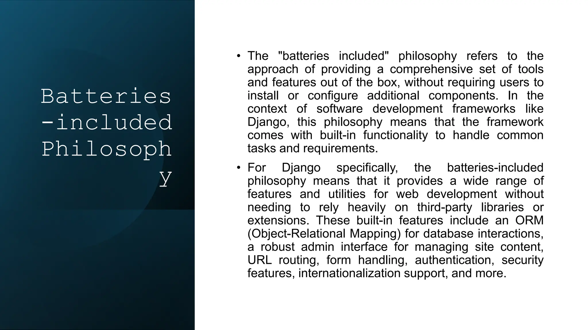 Batteries
-included
Philosoph
y
• The "batteries included" philosophy refers to the
approach of providing a comprehensive set of tools
and features out of the box, without requiring users to
install or configure additional components. In the
context of software development frameworks like
Django, this philosophy means that the framework
comes with built-in functionality to handle common
tasks and requirements.
• For Django specifically, the batteries-included
philosophy means that it provides a wide range of
features and utilities for web development without
needing to rely heavily on third-party libraries or
extensions. These built-in features include an ORM
(Object-Relational Mapping) for database interactions,
a robust admin interface for managing site content,
URL routing, form handling, authentication, security
features, internationalization support, and more.
 