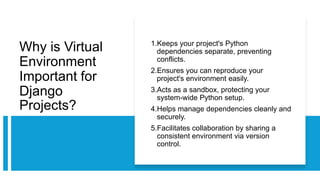 Why is Virtual
Environment
Important for
Django
Projects?
1.Keeps your project's Python
dependencies separate, preventing
conflicts.
2.Ensures you can reproduce your
project's environment easily.
3.Acts as a sandbox, protecting your
system-wide Python setup.
4.Helps manage dependencies cleanly and
securely.
5.Facilitates collaboration by sharing a
consistent environment via version
control.
 