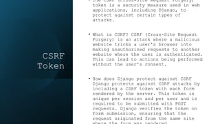 CSRF
Token
• The CSRF (Cross-Site Request Forgery)
token is a security measure used in web
applications, including Django, to
protect against certain types of
attacks.
• What is CSRF? CSRF (Cross-Site Request
Forgery) is an attack where a malicious
website tricks a user's browser into
making unauthorized requests to another
website where the user is authenticated.
This can lead to actions being performed
without the user's consent.
• How does Django protect against CSRF
Django protects against CSRF attacks by
including a CSRF token with each form
rendered by the server. This token is
unique per session and per user and is
required to be submitted with POST
requests. Django verifies the token on
form submission, ensuring that the
request originated from the same site
 