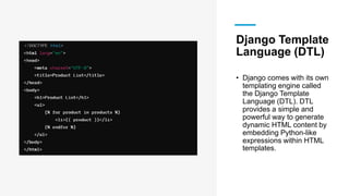 Django Template
Language (DTL)
• Django comes with its own
templating engine called
the Django Template
Language (DTL). DTL
provides a simple and
powerful way to generate
dynamic HTML content by
embedding Python-like
expressions within HTML
templates.
 