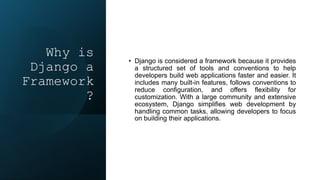 Why is
Django a
Framework
?
• Django is considered a framework because it provides
a structured set of tools and conventions to help
developers build web applications faster and easier. It
includes many built-in features, follows conventions to
reduce configuration, and offers flexibility for
customization. With a large community and extensive
ecosystem, Django simplifies web development by
handling common tasks, allowing developers to focus
on building their applications.
 