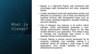 What is
Django?
• Django is a high-level Python web framework that
encourages rapid development and clean, pragmatic
design.
• It helps developers build web applications quickly and
efficiently by providing a set of tools and features for
handling common web development tasks such as
URL routing, database integration, template rendering,
and form handling.
• One of Django's key features is its built-in admin
interface, which automatically generates a user-
friendly administrative interface based on the data
models defined in your application. This makes it easy
to manage and manipulate data stored in the
database without writing additional code.
• Overall, Django is popular among developers for its
simplicity, scalability, and versatility, making it a
preferred choice for building a wide range of web
applications, from simple websites to complex
enterprise-level systems.
 