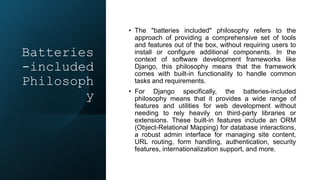 Batteries
-included
Philosoph
y
• The "batteries included" philosophy refers to the
approach of providing a comprehensive set of tools
and features out of the box, without requiring users to
install or configure additional components. In the
context of software development frameworks like
Django, this philosophy means that the framework
comes with built-in functionality to handle common
tasks and requirements.
• For Django specifically, the batteries-included
philosophy means that it provides a wide range of
features and utilities for web development without
needing to rely heavily on third-party libraries or
extensions. These built-in features include an ORM
(Object-Relational Mapping) for database interactions,
a robust admin interface for managing site content,
URL routing, form handling, authentication, security
features, internationalization support, and more.
 