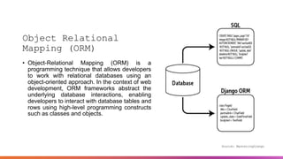 Object Relational
Mapping (ORM)
• Object-Relational Mapping (ORM) is a
programming technique that allows developers
to work with relational databases using an
object-oriented approach. In the context of web
development, ORM frameworks abstract the
underlying database interactions, enabling
developers to interact with database tables and
rows using high-level programming constructs
such as classes and objects.
Source: MasteringDjango
 