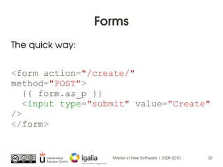 Forms
The quick way:


<form action="/create/"
method="POST">
   {{ form.as_p }}
   <input type="submit" value="Create"
/>...